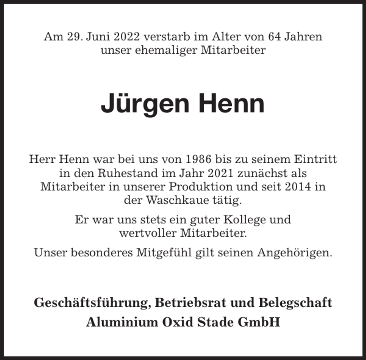 <p>Am 29. Juni 2022 verstarb im Alter von 64 Jahren<br />unser ehemaliger Mitarbeiter<br />Jürgen Henn<br />Herr Henn war bei uns von 1986 bis zu seinem Eintritt<br />in den Ruhestand im Jahr 2021 zunächst als<br />Mitarbeiter in unserer Produktion und seit 2014 in<br />der Waschkaue tätig.<br />Er war uns stets ein guter Kollege und<br />wertvoller Mitarbeiter.<br />Unser besonderes Mitgefühl gilt seinen Angehörigen.<br />Geschäftsführung, Betriebsrat und Belegschaft<br />Aluminium Oxid Stade GmbH</p>