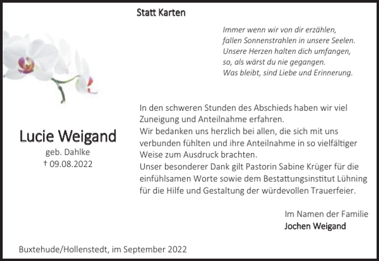 <p>Statt Karten<br />Lucie Weigand<br />geb. Dahlke<br />† 09.08.2022<br />Immer wenn wir von dir erzählen,<br />fallen Sonnenstrahlen in unsere Seelen.<br />Unsere Herzen halten dich umfangen,<br />so, als wärst du nie gegangen.<br />Was bleibt, sind Liebe und Erinnerung.<br />In den schweren Stunden des Abschieds haben wir viel<br />Zuneigung und Anteilnahme erfahren.<br />Wir bedanken uns herzlich bei allen, die sich mit uns<br />verbunden fühlten und ihre Anteilnahme in so vielfältiger<br />Weise zum Ausdruck brachten.<br />Unser besonderer Dank gilt Pastorin Sabine Krüger für die<br />einfühlsamen Worte sowie dem Bestattungsinstitut Lühning<br />für die Hilfe und Gestaltung der würdevollen Trauerfeier.<br />Im Namen der Familie<br />Jochen Weigand<br />Buxtehude/Hollenstedt, im September 2022</p>