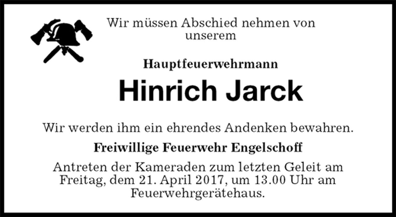 <p>Wir werden ihm ein ehrendes Andenken bewahren.<br />Freiwillige Feuerwehr Engelschoff<br />Antreten der Kameraden zum letzten Geleit am<br />Freitag, dem 21. April 2017, um 13.00 Uhr am<br />Feuerwehrgerätehaus.<br />Hauptfeuerwehrmann<br />Hinrich Jarck<br />Wir müssen Abschied nehmen von<br />unserem</p>