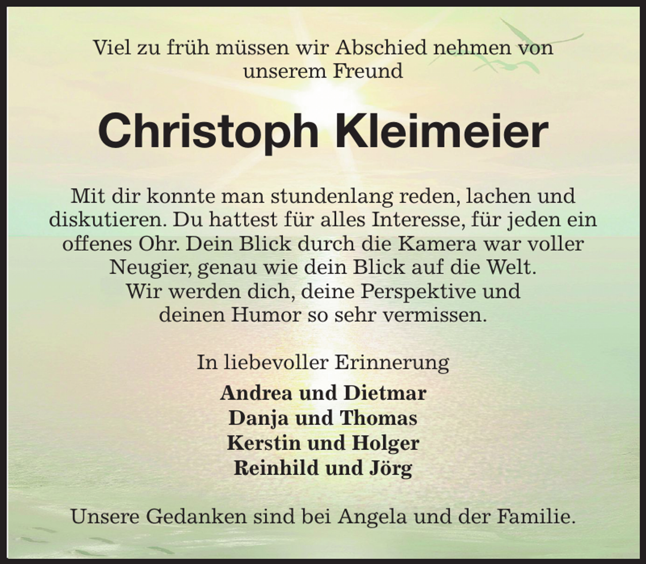 <p>Viel zu früh müssen wir Abschied nehmen von<br />unserem Freund<br />Christoph Kleimeier<br />Mit dir konnte man stundenlang reden, lachen und<br />diskutieren. Du hattest für alles Interesse, für jeden ein<br />offenes Ohr. Dein Blick durch die Kamera war voller Neugier, genau wie dein Blick auf die Welt.<br />Wir werden dich, deine Perspektive und<br />deinen Humor so sehr vermissen.<br />In liebevoller Erinnerung<br />Andrea und Dietmar<br />Danja und Thomas<br />Kerstin und Holger<br />Reinhild und Jörg<br />Unsere Gedanken sind bei Angela und der Familie.</p>