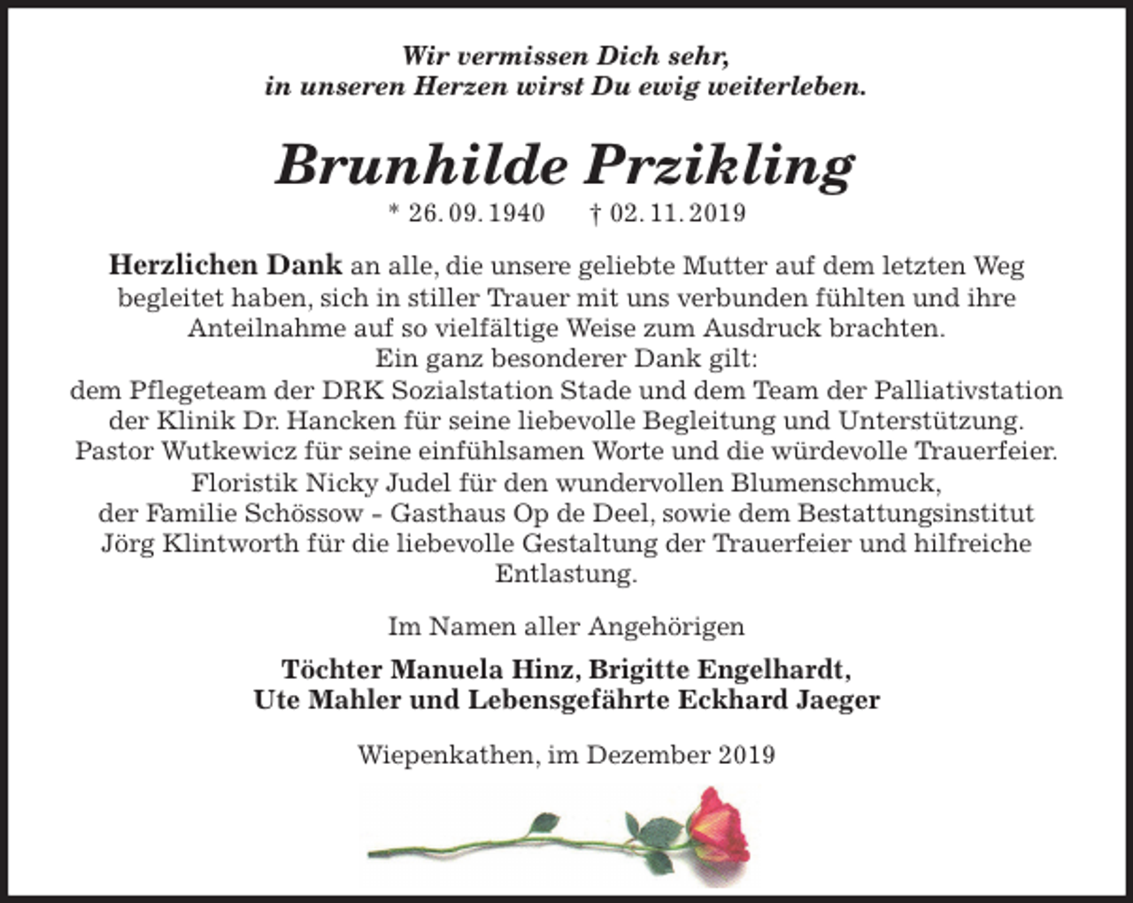 <p>Wir vermissen Dich sehr,<br />in unseren Herzen wirst Du ewig weiterleben.<br />Brunhilde Przikling<br />* 26. 09. 1940 † 02. 11. 2019<br />Herzlichen Dank an alle, die unsere geliebte Mutter auf dem letzten Weg<br />begleitet haben, sich in stiller Trauer mit uns verbunden fühlten und ihre<br />Anteilnahme auf so vielfältige Weise zum Ausdruck brachten.<br />Ein ganz besonderer Dank gilt:<br />dem Pflegeteam der DRK Sozialstation Stade und dem Team der Palliativstation<br />der Klinik Dr. Hancken für seine liebevolle Begleitung und Unterstützung.<br />Pastor Wutkewicz für seine einfühlsamen Worte und die würdevolle Trauerfeier.<br />Floristik Nicky Judel für den wundervollen Blumenschmuck,<br />der Familie Schössow - Gasthaus Op de Deel, sowie dem Bestattungsinstitut<br />Jörg Klintworth für die liebevolle Gestaltung der Trauerfeier und hilfreiche<br />Entlastung.<br />Im Namen aller Angehörigen<br />Töchter Manuela Hinz, Brigitte Engelhardt,<br />Ute Mahler und Lebensgefährte Eckhard Jaeger<br />Wiepenkathen, im Dezember 2019</p>