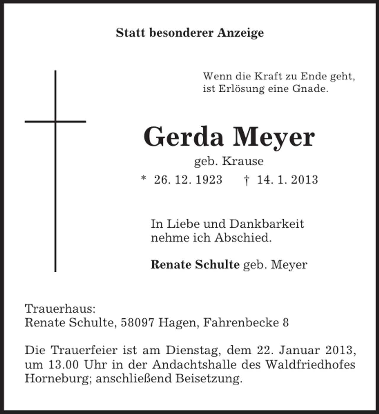 <p>Statt besonderer Anzeige</p><p>Wenn die Kraft zu Ende geht,<br />ist Erlösung eine Gnade.</p><p>Gerda Meyer<br />geb. Krause<br />* 26. 12. 1923<br />† 14. 1. 2013</p><p>In Liebe und Dankbarkeit<br />nehme ich Abschied.<br />Renate Schulte geb. Meyer</p><p>Trauerhaus:<br />Renate Schulte, 58097 Hagen, Fahrenbecke 8<br />Die Trauerfeier ist am Dienstag, dem 22. Januar 2013,<br />um 13.00 Uhr in der Andachtshalle des Waldfriedhofes<br />Horneburg; anschließend Beisetzung.</p>