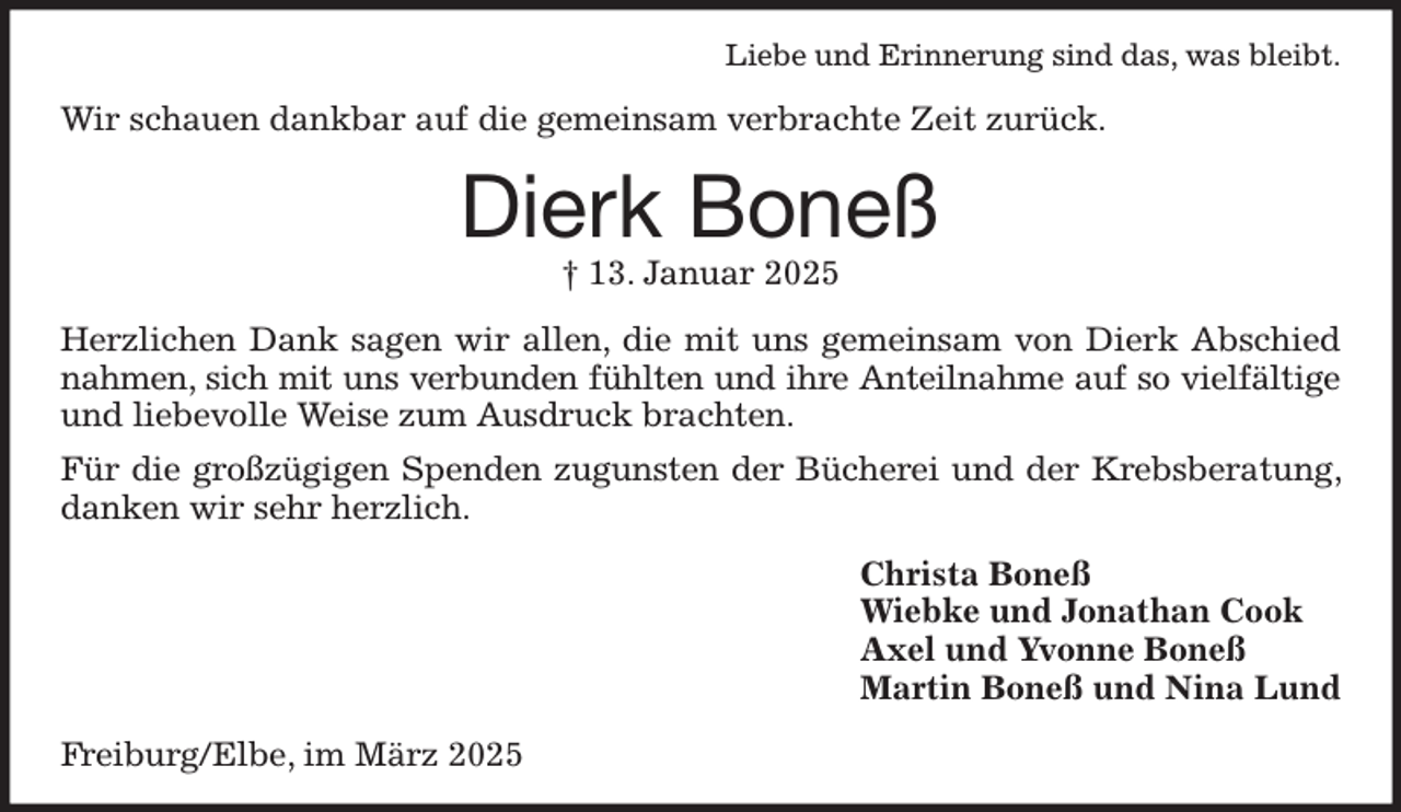 <p>Liebe und Erinnerung sind das, was bleibt.<br />Wir schauen dankbar auf die gemeinsam verbrachte Zeit zurück.<br />Dierk Boneß<br />† 13. Januar 2025<br />Herzlichen Dank sagen wir allen, die mit uns gemeinsam von Dierk Abschied nahmen, sich mit uns verbunden fühlten und ihre Anteilnahme auf so vielfältige<br />und liebevolle Weise zum Ausdruck brachten.<br />Für die großzügigen Spenden zugunsten der Bücherei und der Krebsberatung, danken wir sehr herzlich.<br />Christa Boneß<br />Wiebke und Jonathan Cook<br />Axel und Yvonne Boneß<br />Martin Boneß und Nina Lund<br />Freiburg/Elbe, im März 2025</p>