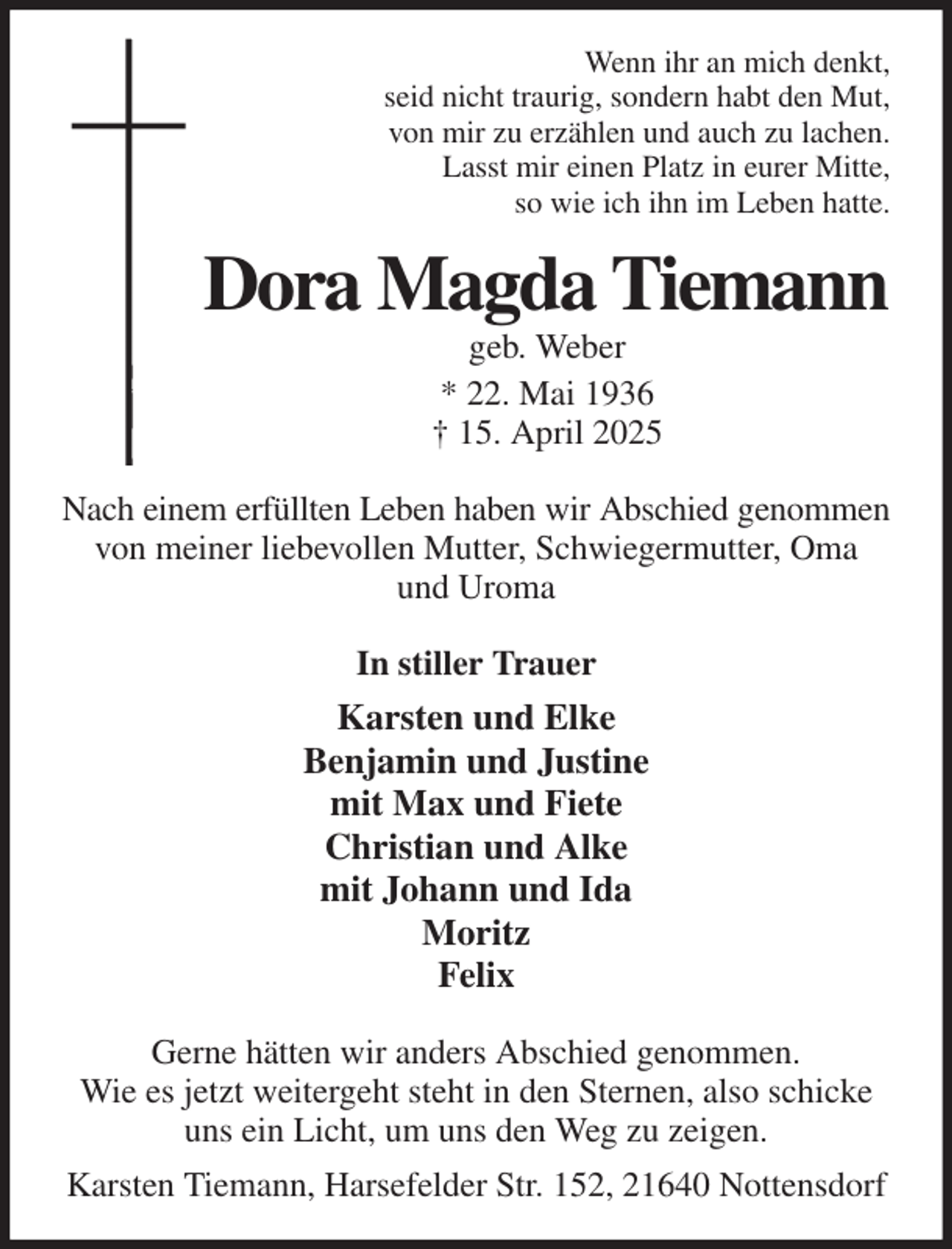 <p>Wenn ihr an mich denkt,<br />seid nicht traurig, sondern habt den Mut,<br />von mir zu erzählen und auch zu lachen.<br />Lasst mir einen Platz in eurer Mitte,<br />so wie ich ihn im Leben hatte.<br />Dora Magda Tiemann<br />geb. Weber<br />* 22. Mai 1936<br />† 15. April 2025<br />Nach einem erfüllten Leben haben wir Abschied genommen<br />von meiner liebevollen Mutter, Schwiegermutter, Oma<br />und Uroma<br />In stiller Trauer<br />Karsten und Elke<br />Benjamin und Justine<br />mit Max und Fiete<br />Christian und Alke<br />mit Johann und Ida<br />Moritz<br />Felix<br />Gerne hätten wir anders Abschied genommen.<br />Wie es jetzt weitergeht steht in den Sternen, also schicke uns ein Licht, um uns den Weg zu zeigen.<br />Karsten Tiemann, Harsefelder Str. 152, 21640 Nottensdorf</p>