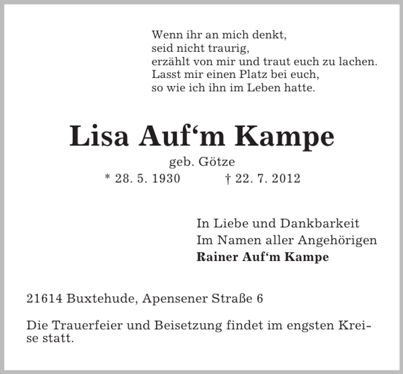 <p>Wenn ihr an mich denkt,<br />seid nicht traurig,<br />erzählt von mir und traut euch zu lachen.<br />Lasst mir einen Platz bei euch,<br />so wie ich ihn im Leben hatte.</p>
<p>Lisa Auf‘m Kampe<br />geb. Götze<br />* 28. 5. 1930<br />† 22. 7. 2012<br />In Liebe und Dankbarkeit<br />Im Namen aller Angehörigen<br />Rainer Auf‘m Kampe<br />21614 Buxtehude, Apensener Straße 6<br />Die Trauerfeier und Beisetzung findet im engsten Kreise statt.</p>