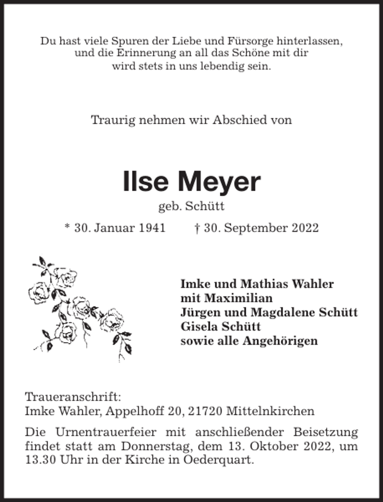 <p>Du hast viele Spuren der Liebe und Fürsorge hinterlassen,<br />und die Erinnerung an all das Schöne mit dir<br />wird stets in uns lebendig sein.<br />Traurig nehmen wir Abschied von<br />Ilse Meyer<br />geb. Schütt<br />* 30. Januar 1941 † 30. September 2022<br />Imke und Mathias Wahler<br />mit Maximilian<br />Jürgen und Magdalene Schütt<br />Gisela Schütt<br />sowie alle Angehörigen<br />Traueranschrift:<br />Imke Wahler, Appelhoff 20, 21720 Mittelnkirchen<br />Die Urnentrauerfeier mit anschließender Beisetzung findet statt am Donnerstag, dem 13. Oktober 2022, um 13.30 Uhr in der Kirche in Oederquart.</p>