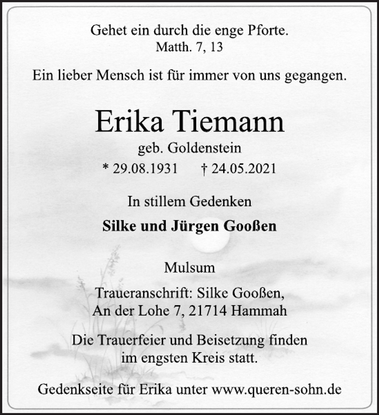 <p>Gehet ein durch die enge Pforte.<br />Matth. 7, 13<br />Ein lieber Mensch ist für immer von uns gegangen.<br />Erika Tiemann<br />geb. Goldenstein<br />* 29.08.1931 † 24.05.2021<br />In stillem Gedenken<br />Silke und Jürgen Gooßen<br />Mulsum<br />Traueranschrift: Silke Gooßen,<br />An der Lohe 7, 21714 Hammah<br />Die Trauerfeier und Beisetzung finden<br />im engsten Kreis statt.<br />Gedenkseite für Erika unter www.queren-sohn.de</p>