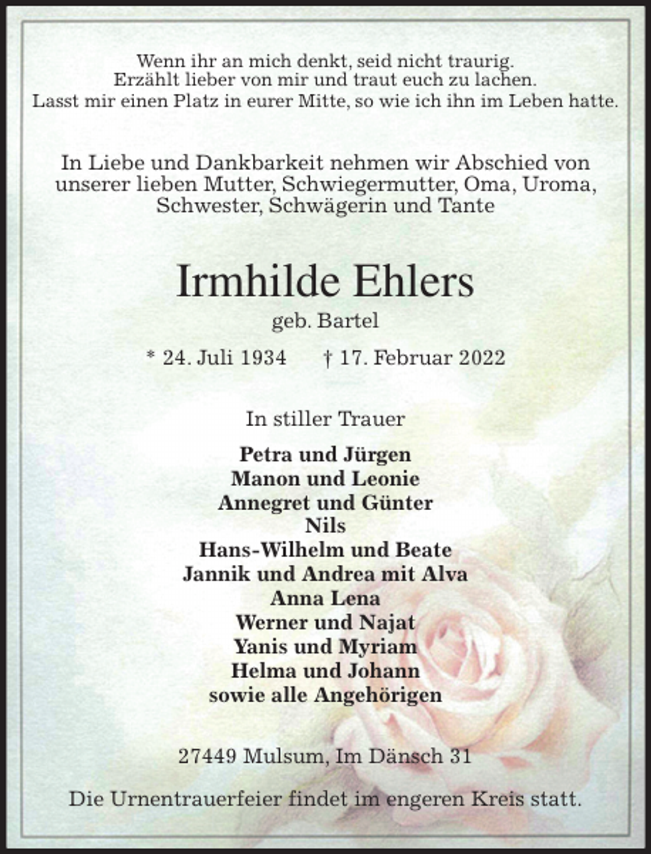 <p>Wenn ihr an mich denkt, seid nicht traurig.<br />Erzählt lieber von mir und traut euch zu lachen.<br />Lasst mir einen Platz in eurer Mitte, so wie ich ihn im Leben hatte.</p>
<p>In Liebe und Dankbarkeit nehmen wir Abschied von<br />unserer lieben Mutter, Schwiegermutter, Oma, Uroma, Schwester, Schwägerin und Tante<br />Irmhilde Ehlers<br />geb. Bartel<br />* 24. Juli 1934 † 17. Februar 2022<br />In stiller Trauer<br />Petra und Jürgen<br />Manon und Leonie<br />Annegret und Günter<br />Nils<br />Hans-Wilhelm und Beate<br />Jannik und Andrea mit Alva<br />Anna Lena<br />Werner und Najat<br />Yanis und Myriam<br />Helma und Johann<br />sowie alle Angehörigen<br />27449 Mulsum, Im Dänsch 31</p>
<p>Die Urnentrauerfeier findet im engeren Kreis statt.</p>