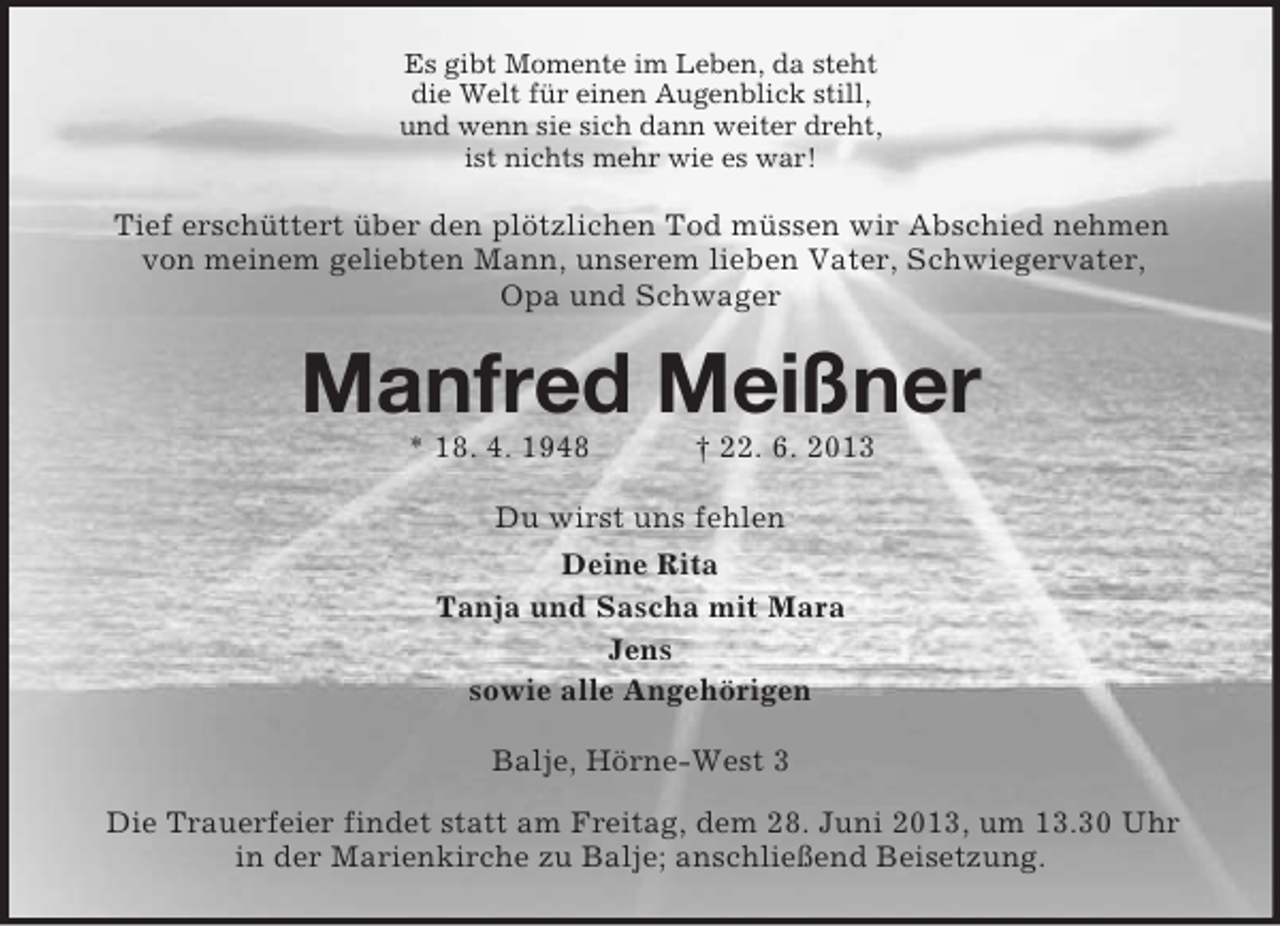 <p>Es gibt Momente im Leben, da steht<br />die Welt für einen Augenblick still,<br />und wenn sie sich dann weiter dreht,<br />ist nichts mehr wie es war!</p><p>Tief erschüttert über den plötzlichen Tod müssen wir Abschied nehmen<br />von meinem geliebten Mann, unserem lieben Vater, Schwiegervater,<br />Opa und Schwager</p><p>Manfred Meißner<br />* 18. 4. 1948</p><p>† 22. 6. 2013</p><p>Du wirst uns fehlen<br />Deine Rita<br />Tanja und Sascha mit Mara<br />Jens<br />sowie alle Angehörigen<br />Balje, Hörne-West 3<br />Die Trauerfeier findet statt am Freitag, dem 28. Juni 2013, um 13.30 Uhr<br />in der Marienkirche zu Balje; anschließend Beisetzung.</p>