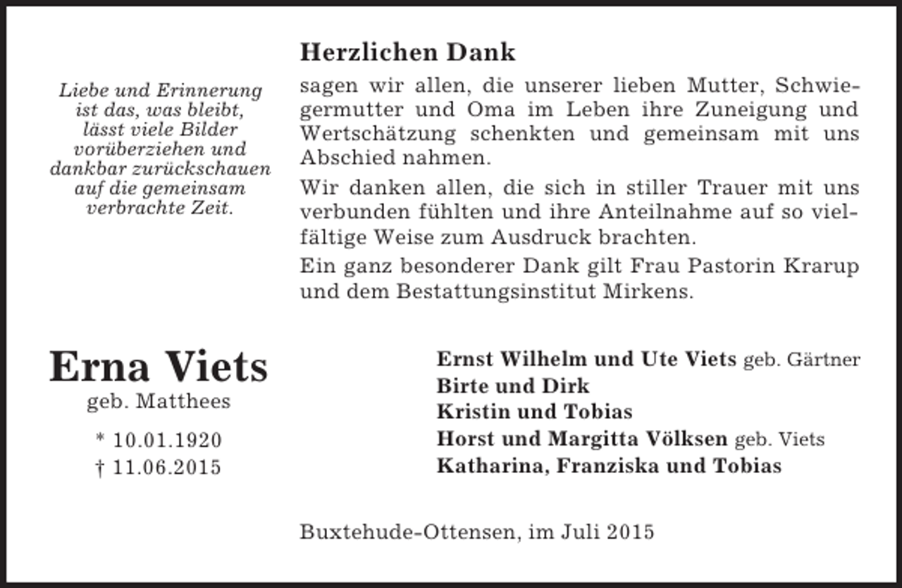 <p>Liebe und Erinnerung<br />ist das, was bleibt,<br />lässt viele Bilder<br />vorüberziehen und<br />dankbar zurückschauen<br />auf die gemeinsam<br />verbrachte Zeit.</p><p>Erna Viets<br />geb. Matthees<br />* 10.01.1920<br />† 11.06.2015<br />Herzlichen Dank<br />sagen wir allen, die unserer lieben Mutter, Schwie-<br />germutter und Oma im Leben ihre Zuneigung und<br />Wertschätzung schenkten und gemeinsam mit uns<br />Abschied nahmen.<br />Wir danken allen, die sich in stiller Trauer mit uns<br />verbunden fühlten und ihre Anteilnahme auf so viel-<br />fältige Weise zum Ausdruck brachten.<br />Ein ganz besonderer Dank gilt Frau Pastorin Krarup<br />und dem Bestattungsinstitut Mirkens.<br />Ernst Wilhelm und Ute Viets geb. Gärtner<br />Birte und Dirk<br />Kristin und Tobias<br />Horst und Margitta Völksen geb. Viets<br />Katharina, Franziska und Tobias<br />Buxtehude-Ottensen, im Juli 2015</p>