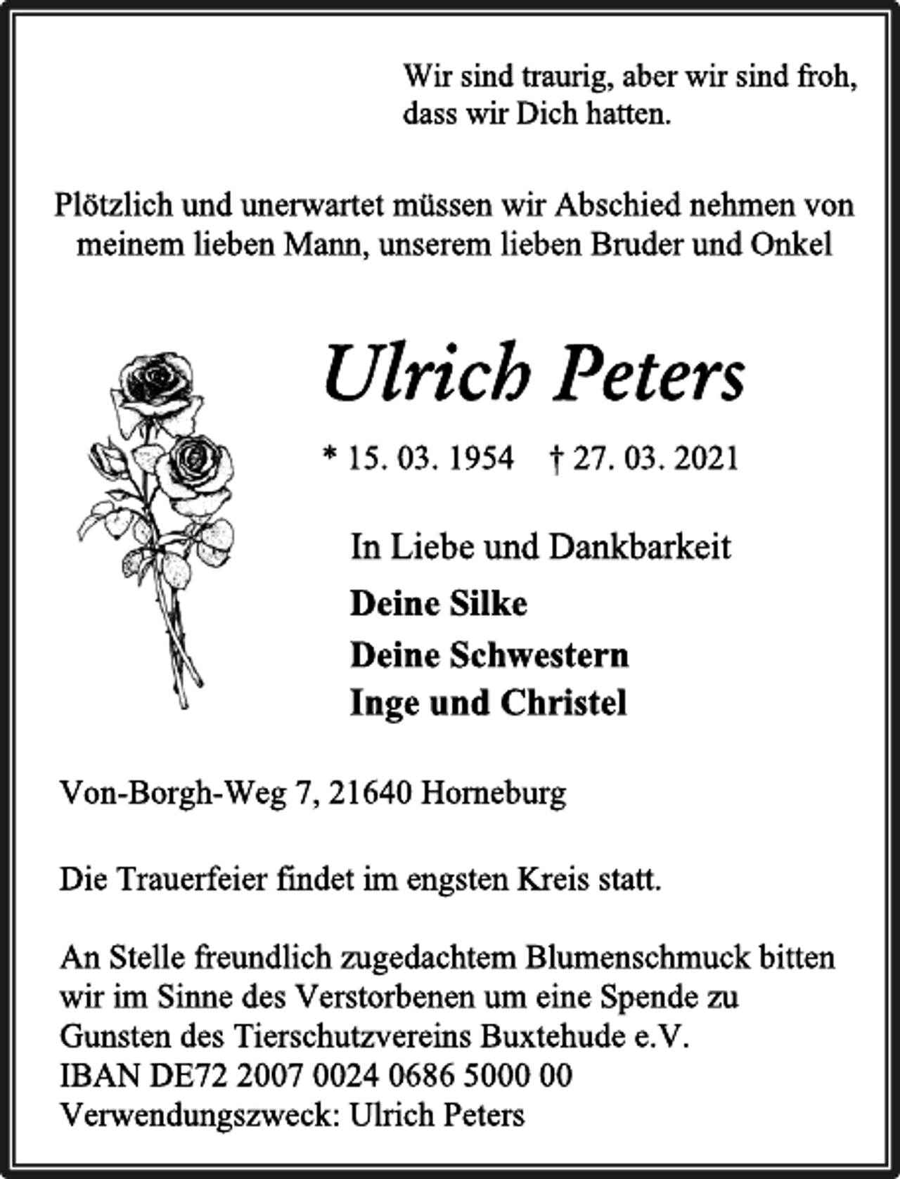 <p>Wir sind traurig, aber wir sind froh,<br />dass wir Dich hatten.<br />Plötzlich und unerwartet müssen wir Abschied nehmen von<br />meinem lieben Mann, unserem lieben Bruder und Onkel<br />Ulrich Peters<br />* 15. 03. 1954 † 27. 03. 2021</p>
<p>In Liebe und Dankbarkeit<br />Deine Silke<br />Deine Schwestern<br />Inge und Christel<br />Von-Borgh-Weg 7, 21640 Horneburg<br />Die Trauerfeier findet im engsten Kreis statt.</p>
<p>An Stelle freundlich zugedachtem Blumenschmuck bitten<br />wir im Sinne des Verstorbenen um eine Spende zu<br />Gunsten des Tierschutzvereins Buxtehude e.V.<br />IBAN DE72 2007 0024 0686 5000 00<br />Verwendungszweck: Ulrich Peters</p>