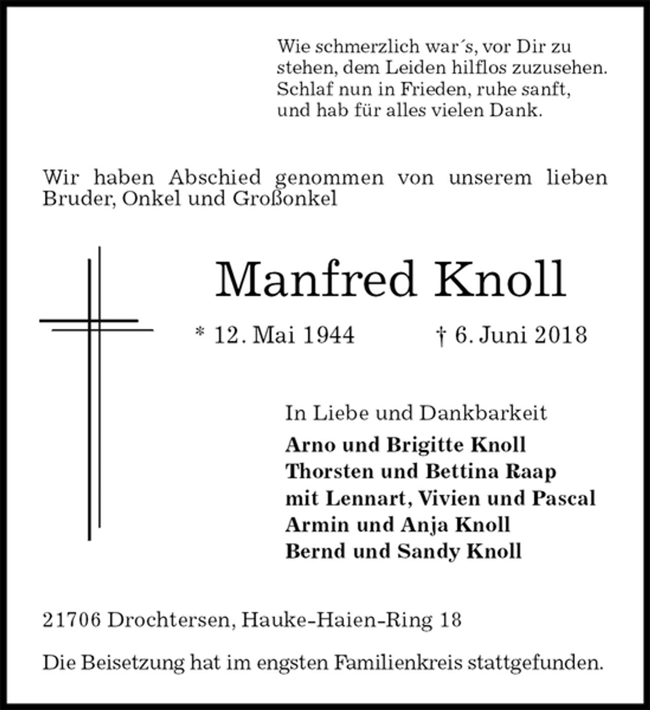 <p>Wie schmerzlich war´s, vor Dir zu<br />stehen, dem Leiden hilflos zuzusehen.<br />Schlaf nun in Frieden, ruhe sanft,<br />und hab für alles vielen Dank.</p><p>Wir haben Abschied genommen von unserem lieben Bruder, Onkel und Großonkel</p><p>Manfred Knoll<br />* 12. Mai 1944 † 6. Juni 2018</p><p>In Liebe und Dankbarkeit<br />Arno und Brigitte Knoll<br />Thorsten und Bettina Raap<br />mit Lennart, Vivien und Pascal<br />Armin und Anja Knoll<br />Bernd und Sandy Knoll</p><p>21706 Drochtersen, Hauke-Haien-Ring 18</p><p>Die Beisetzung hat im engsten Familienkreis stattgefunden.</p>