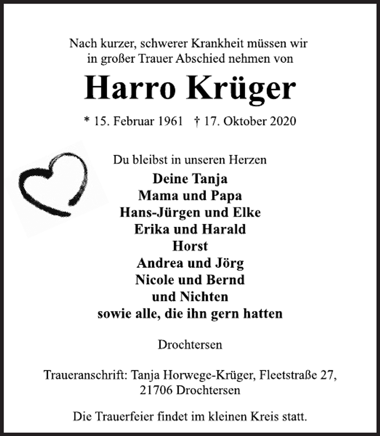<p>Nach kurzer, schwerer Krankheit müssen wir in großer Trauer Abschied nehmen von</p>
<p>Harro Krüger<br />* 15. Oktober 1961 + 17. Oktober 2020</p>
<p>Du bleibst in unseren Herzen</p>
<p>Deine Tanja<br />Mama und Papa<br />Hans-Jürgen und Elke<br />Erika und Harald<br />Horst<br />Andrea und Jörg<br />Nicole und Bernd<br />und Nichten<br />sowie alle, die ihn gern hatten</p>
<p>Drochtersen</p>
<p>Traueranschrift: Tanja Horwege-Krüger, Fleetstraße 27, 21706 Drochtersen</p>
<p>Die Trauerfeier findet im kleinen Kreis statt.</p>