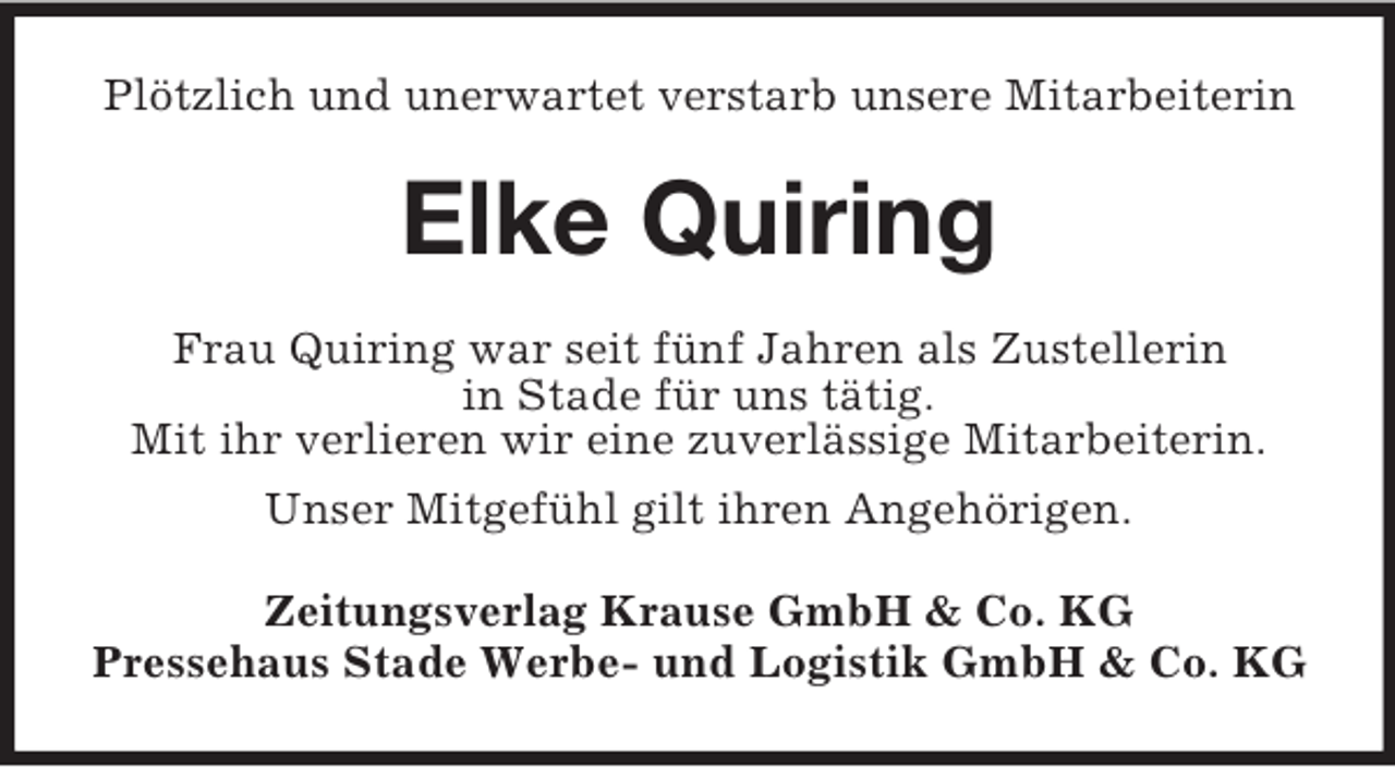 <p>Plötzlich und unerwartet verstarb unsere Mitarbeiterin</p><p>Elke Quiring<br />Frau Quiring war seit fünf Jahren als Zustellerin<br />in Stade für uns tätig.<br />Mit ihr verlieren wir eine zuverlässige Mitarbeiterin.<br />Unser Mitgefühl gilt ihren Angehörigen.<br />Zeitungsverlag Krause GmbH &amp; Co. KG<br />Pressehaus Stade Werbe- und Logistik GmbH &amp; Co. KG</p>