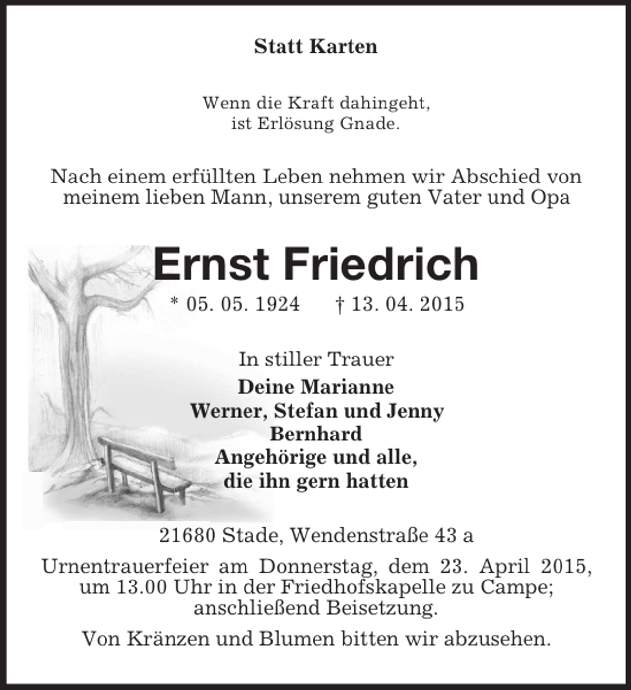 <p>Statt Karten<br />Wenn die Kraft dahingeht,<br />ist Erlösung Gnade.<br />Nach einem erfüllten Leben nehmen wir Abschied von<br />meinem lieben Mann, unserem guten Vater und Opa<br />Ernst Friedrich<br />* 05. 05. 1924 † 13. 04. 2015<br />In stiller Trauer<br />Deine Marianne<br />Werner, Stefan und Jenny<br />Bernhard<br />Angehörige und alle,<br />die ihn gern hatten<br />21680 Stade, Wendenstraße 43 a<br />Urnentrauerfeier am Donnerstag, dem 23. April 2015, um 13.00 Uhr in der Friedhofskapelle zu Campe;<br />anschließend Beisetzung.<br />Von Kränzen und Blumen bitten wir abzusehen.</p>