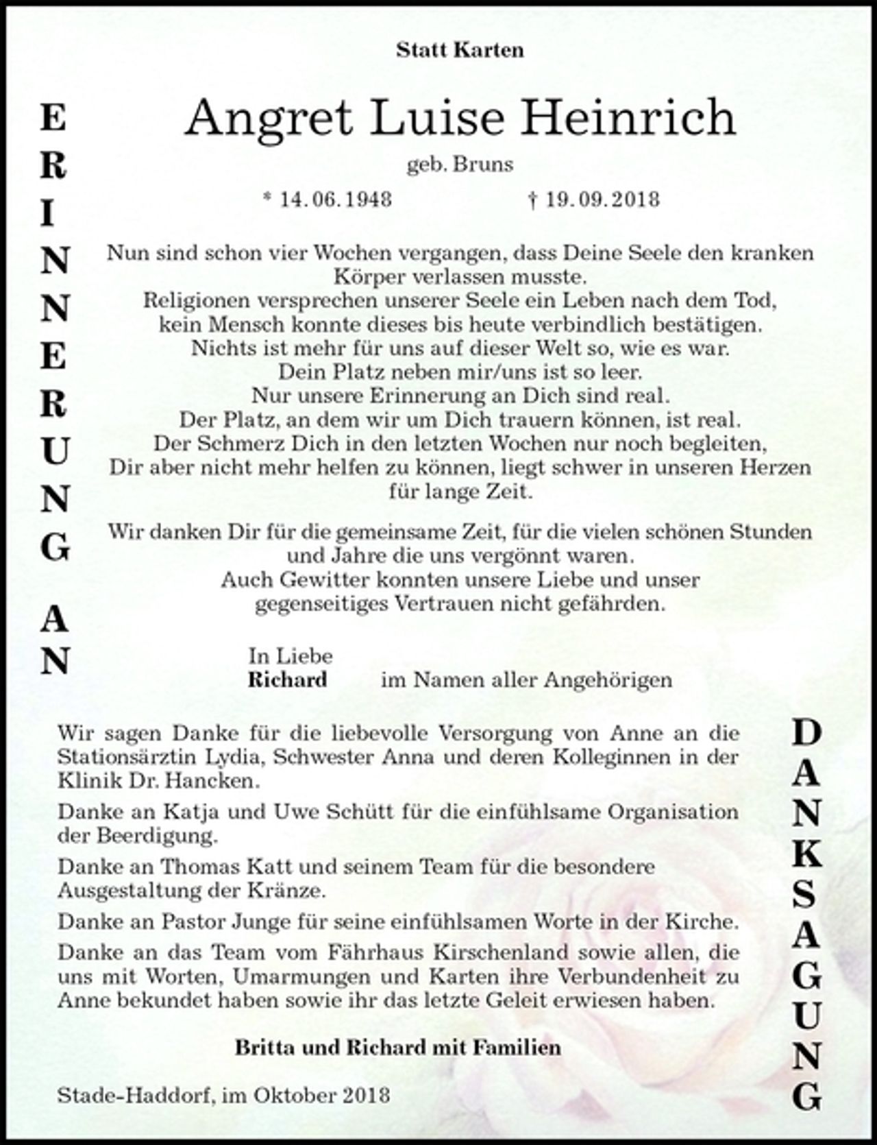 <p>Statt Karten<br />Angret Luise Heinrich<br />geb. Bruns<br />* 14. 06. 1948 † 19. 09. 2018<br />Nun sind schon vier Wochen vergangen, dass Deine Seele den kranken<br />Körper verlassen musste.<br />Religionen versprechen unserer Seele ein Leben nach dem Tod,<br />kein Mensch konnte dieses bis heute verbindlich bestätigen.<br />Nichts ist mehr für uns auf dieser Welt so, wie es war.<br />Dein Platz neben mir/uns ist so leer.<br />Nur unsere Erinnerung an Dich sind real.<br />Der Platz, an dem wir um Dich trauern können, ist real.<br />Der Schmerz Dich in den letzten Wochen nur noch begleiten,<br />Dir aber nicht mehr helfen zu können, liegt schwer in unseren Herzen<br />für lange Zeit.<br />Wir danken Dir für die gemeinsame Zeit, für die vielen schönen Stunden<br />und Jahre die uns vergönnt waren.<br />Auch Gewitter konnten unsere Liebe und unser<br />gegenseitiges Vertrauen nicht gefährden.<br />In Liebe<br />Richard im Namen aller Angehörigen<br />Wir sagen Danke für die liebevolle Versorgung von Anne an die<br />Stationsärztin Lydia, Schwester Anna und deren Kolleginnen in der Klinik Dr. Hancken.<br />Danke an Katja und Uwe Schütt für die einfühlsame Organisation<br />der Beerdigung.<br />Danke an Thomas Katt und seinem Team für die besondere<br />Ausgestaltung der Kränze.<br />Danke an Pastor Junge für seine einfühlsamen Worte in der Kirche.<br />Danke an das Team vom Fährhaus Kirschenland sowie allen, die uns mit Worten, Umarmungen und Karten ihre Verbundenheit zu Anne bekundet haben sowie ihr das letzte Geleit erwiesen haben.</p><p>Britta und Richard mit Familien</p><p>Stade-Haddorf, im Oktober 2018<br />E<br />R<br />I<br />N<br />N<br />E<br />R<br />U<br />N<br />G<br />A<br />N<br />D<br />A<br />N<br />K<br />S<br />A<br />G<br />U<br />N<br />G</p>