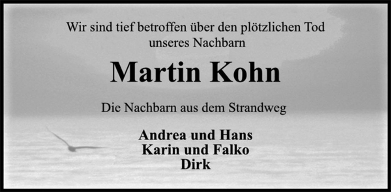 <p>Andrea und Hans<br />Karin und Falko<br />Dirk<br />Wir sind tief betroffen über den plötzlichen Tod<br />unseres Nachbarn<br />Martin Kohn<br />Die Nachbarn aus dem Strandweg</p>