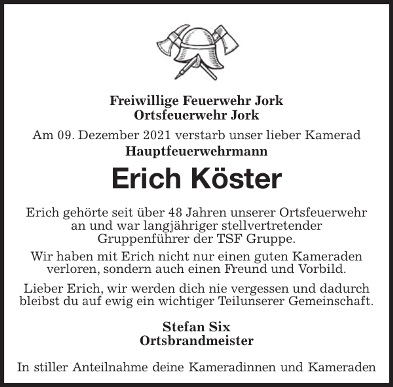<p>Freiwillige Feuerwehr Jork<br />Ortsfeuerwehr Jork</p>
<p>Am 09. Dezember 2021 verstarb unser lieber Kamerad<br />Hauptfeuerwehrmann<br />Erich Köster<br />Erich gehörte seit über 48 Jahren unserer Ortsfeuerwehr an und war langjähriger stellvertretender<br />Gruppenführer der TSF Gruppe.<br />Wir haben mit Erich nicht nur einen guten Kameraden verloren, sondern auch einen Freund und Vorbild.<br />Lieber Erich, wir werden dich nie vergessen und dadurch bleibst du auf ewig ein wichtiger Teilunserer Gemeinschaft.<br />Stefan Six<br />Ortsbrandmeister<br />In stiller Anteilnahme deine Kameradinnen und Kameraden</p>