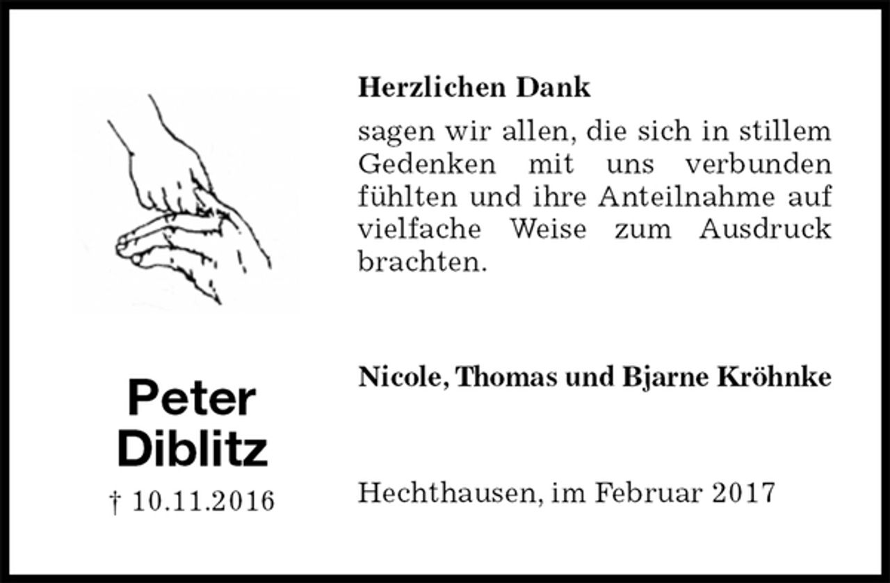 <p>Herzlichen Dank<br />sagen wir allen, die sich in stillem Gedenken mit uns verbunden fühlten und ihre Anteilnahme auf vielfache Weise zum Ausdruck brachten.<br />Nicole, Thomas und Bjarne Kröhnke<br />Hechthausen, im Februar 2017<br />Peter<br />Diblitz<br />† 10.11.2016</p>