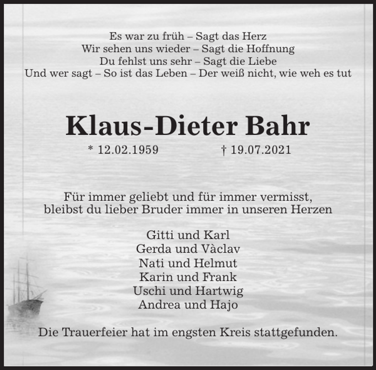 <p>Es war zu früh - Sagt das Herz<br />Wir sehen uns wieder - Sagt die Hoffnung<br />Du fehlst uns sehr - Sagt die Liebe<br />Und wer sagt - So ist das Leben - Der weiß nicht, wie weh es tut<br />Klaus-Dieter Bahr<br />* 12.02.1959 † 19.07.2021<br />Für immer geliebt und für immer vermisst,<br />bleibst du lieber Bruder immer in unseren Herzen</p>
<p>Gitti und Karl<br />Gerda und Vàclav<br />Nati und Helmut<br />Karin und Frank<br />Uschi und Hartwig<br />Andrea und Hajo</p>
<p>Die Trauerfeier hat im engsten Kreis stattgefunden.</p>