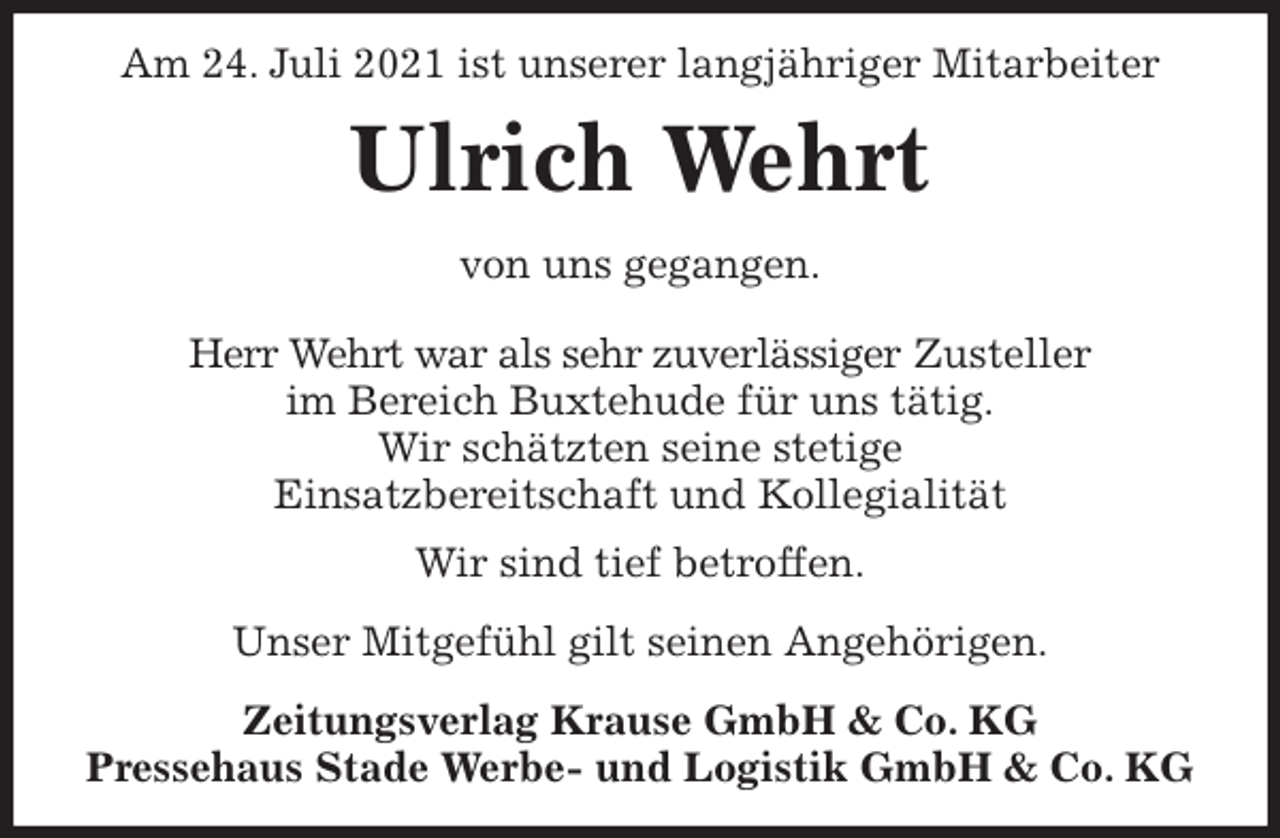 <p>Am 24. Juli 2021 ist unserer langjähriger Mitarbeiter<br />Ulrich Wehrt<br />Zeitungsverlag Krause GmbH &amp; Co. KG<br />Pressehaus Stade Werbe- und Logistik GmbH &amp; Co. KG<br />von uns gegangen.<br />Herr Wehrt war als sehr zuverlässiger Zusteller<br />im Bereich Buxtehude für uns tätig.<br />Wir schätzten seine stetige<br />Einsatzbereitschaft und Kollegialität<br />Wir sind tief betroffen.<br />Unser Mitgefühl gilt seinen Angehörigen.</p>