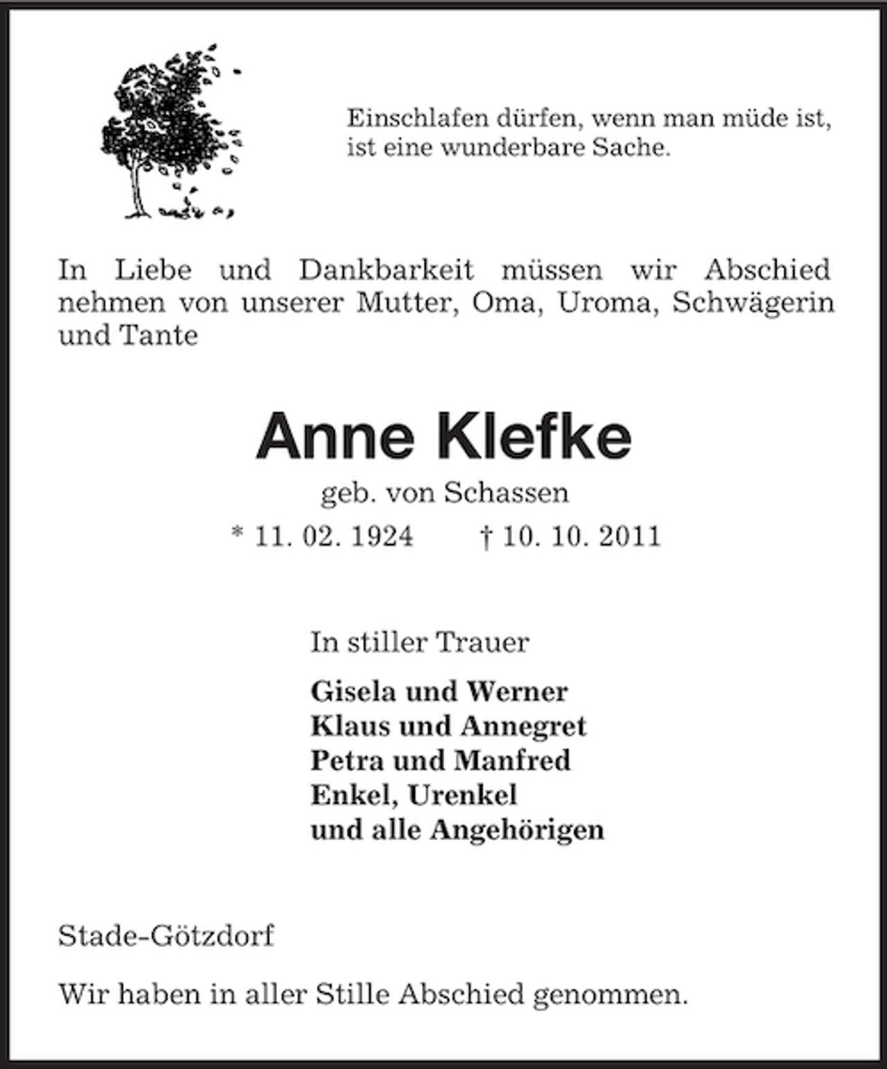 <p>Einschlafen dürfen, wenn man müde ist,<br />ist eine wunderbare Sache.<br />In Liebe und Dankbarkeit müssen wir Abschied<br />nehmen von unserer Mutter, Oma, Uroma, Schwägerin und Tante<br />Anne Klefke<br />geb. von Schassen<br />* 11. 02. 1924 † 10. 10. 2011<br />In stiller Trauer<br />Gisela und Werner<br />Klaus und Annegret<br />Petra und Manfred<br />Enkel, Urenkel<br />und alle Angehörigen<br />Stade-Götzdorf</p><p>Wir haben in aller Stille Abschied genommen.</p>