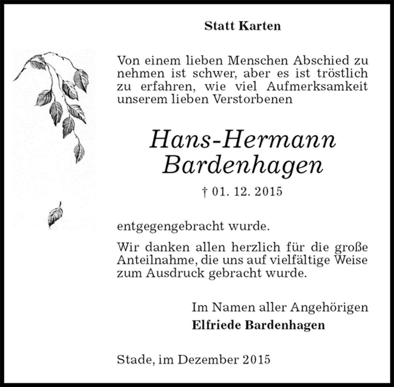 <p>Statt Karten<br />Von einem lieben Menschen Abschied zu nehmen ist schwer, aber es ist tröstlich zu erfahren, wie viel Aufmerksamkeit unserem lieben Verstorbenen<br />Hans-Hermann<br />Bardenhagen<br />† 01. 12. 2015<br />entgegengebracht wurde.<br />Wir danken allen herzlich für die große Anteilnahme, die uns auf vielfältige Weise<br />zum Ausdruck gebracht wurde.<br />Im Namen aller Angehörigen<br />Elfriede Bardenhagen<br />Stade, im Dezember 2015</p>