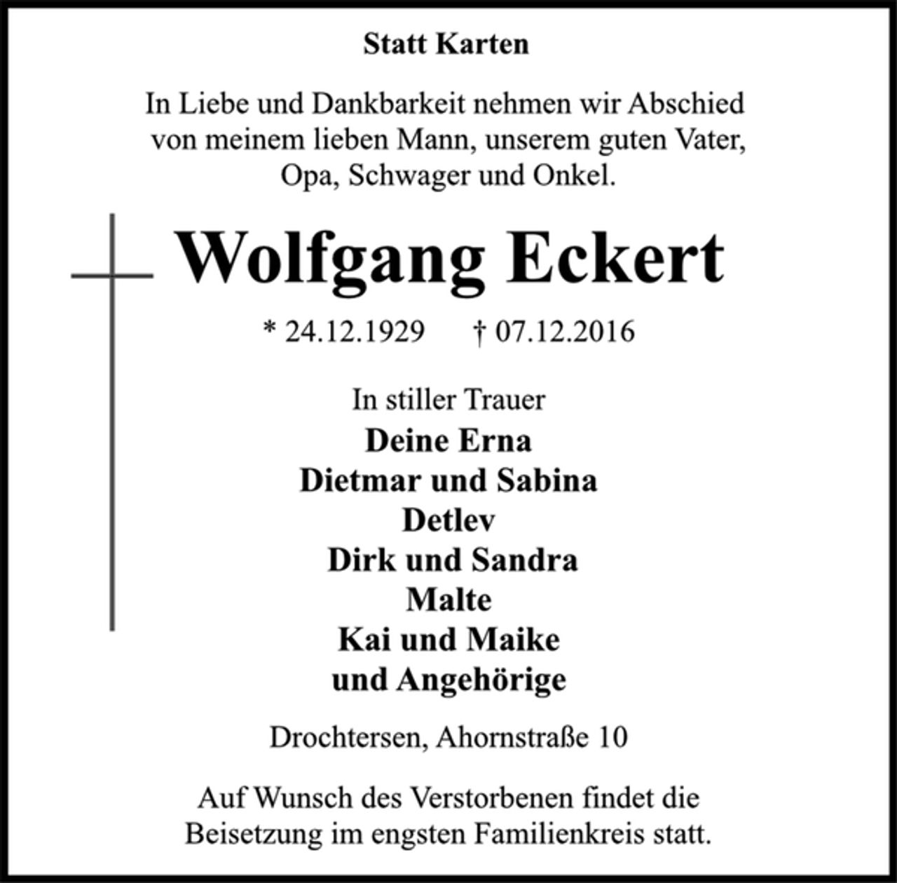 <p>Statt Karten<br />In Liebe und Dankbarkeit nehmen wir Abschied<br />von meinem lieben Mann, unserem guten Vater,<br />Opa, Schwager und Onkel.<br />Wolfgang Eckert<br />* 24.12.1929 † 07.12.2016<br />In stiller Trauer<br />Deine Erna<br />Dietmar und Sabina<br />Detlev<br />Dirk und Sandra<br />Malte<br />Kai und Maike<br />und Angehörige<br />Drochtersen, Ahornstraße 10<br />Auf Wunsch des Verstorbenen findet die<br />Beisetzung im engsten Familienkreis statt.</p>