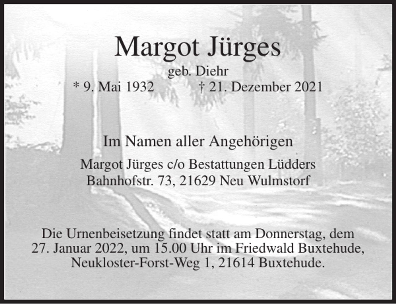 <p>Margot Jürges<br />geb. Diehr<br />* 9. Mai 1932 † 21. Dezember 2021<br />Im Namen aller Angehörigen<br />Margot Jürges c/o Bestattungen Lüdders<br />Bahnhofstr. 73, 21629 Neu Wulmstorf<br />Die Urnenbeisetzung findet statt am Donnerstag, dem<br />27. Januar 2022, um 15.00 Uhr im Friedwald Buxtehude,<br />Neukloster-Forst-Weg 1, 21614 Buxtehude.</p>