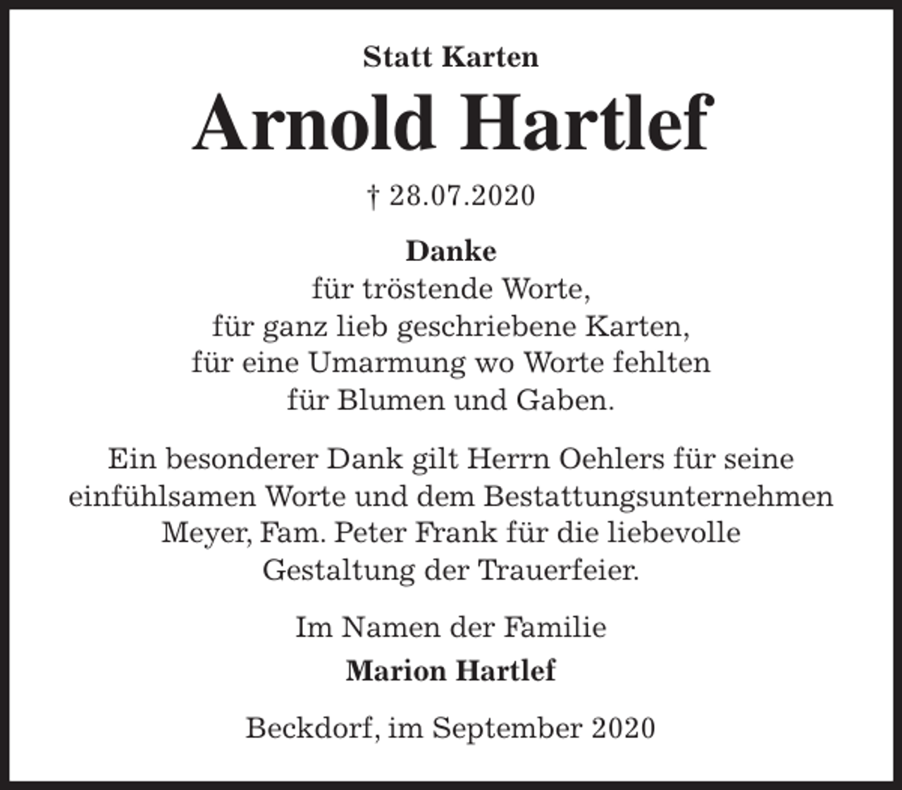 <p>Statt Karten<br />Arnold Hartlef<br />† 28.07.2020<br />Danke<br />für tröstende Worte,<br />für ganz lieb geschriebene Karten,<br />für eine Umarmung wo Worte fehlten<br />für Blumen und Gaben.</p>
<p>Ein besonderer Dank gilt Herrn Oehlers für seine<br />einfühlsamen Worte und dem Bestattungsunternehmen Meyer, Fam. Peter Frank für die liebevolle<br />Gestaltung der Trauerfeier.<br />Im Namen der Familie<br />Marion Hartlef<br />Beckdorf, im September 2020</p>