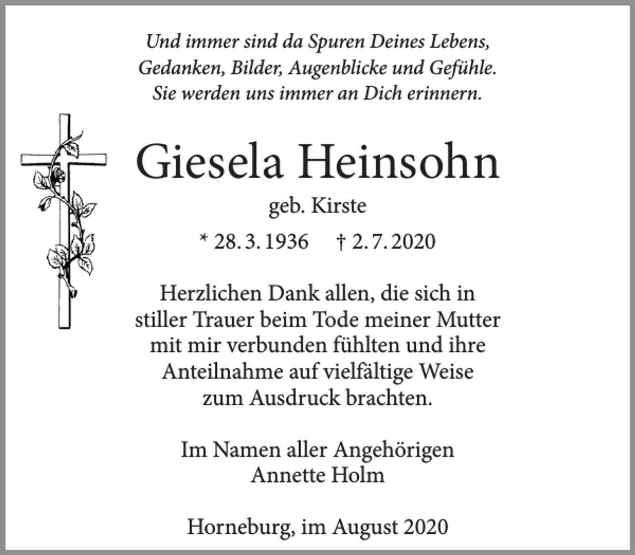 <p>Und immer sind da Spuren Deines Lebens,<br />Giesela Heinsohn<br />geb. Kirste<br />* 28.3.1936 + 2.7.2020</p>
<p>Und immer sind da Spuren Deines Lebens,<br />Gedanken, Bilder, Augenblicke und Gefühle.<br />Sie werden uns immer an Dich erinnern.</p>
<p>Herzlichen Dank allen, die sich in stiller Trauer beim Tode meiner Mutter mit mir verbunden fühlten und ihre Anteilnahme auf vielfältige Weise zum Ausdruck brachten.<br />Im Namen aller Angehörigen<br />Annette Holm</p>
<p>Horneburg, im August 2020</p>