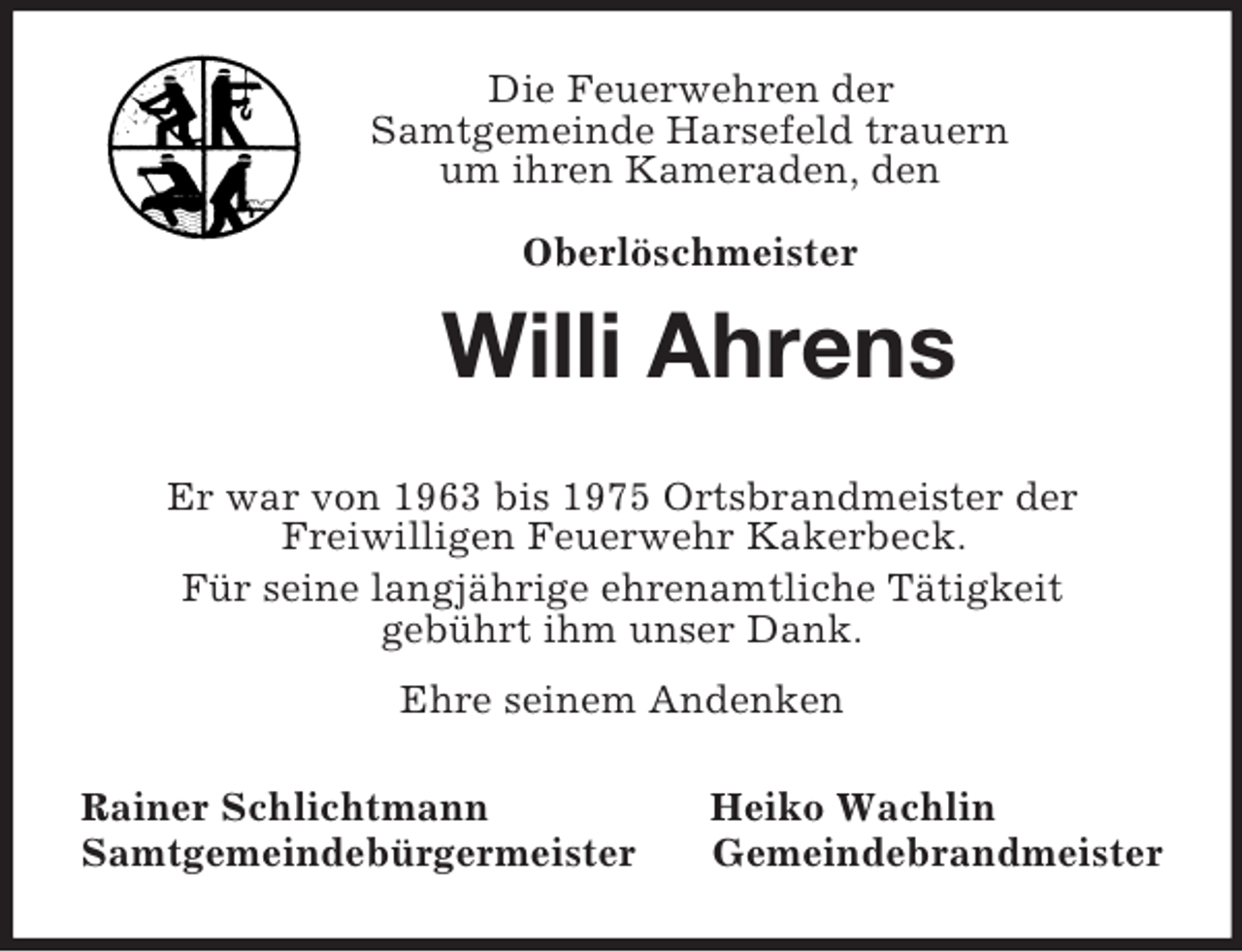 <p>Die Feuerwehren der<br />Samtgemeinde Harsefeld trauern<br />um ihren Kameraden, den</p><p>Oberlöschmeister<br />Willi Ahrens<br />Er war von 1963 bis 1975 Ortsbrandmeister der<br />Freiwilligen Feuerwehr Kakerbeck.<br />Für seine langjährige ehrenamtliche Tätigkeit<br />gebührt ihm unser Dank.<br />Ehre seinem Andenken<br />Rainer Schlichtmann Heiko Wachlin<br />Samtgemeindebürgermeister Gemeindebrandmeister</p>