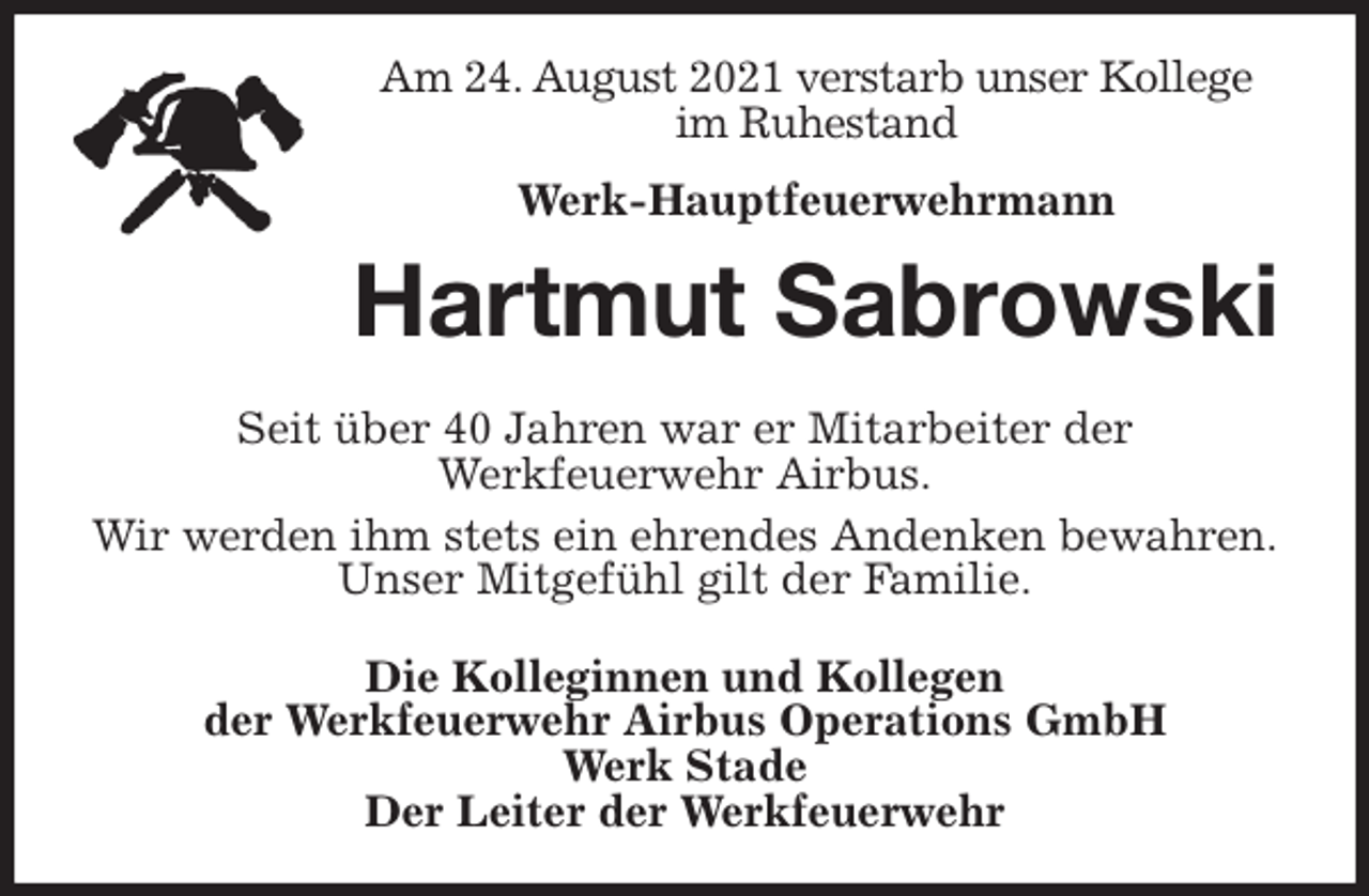 <p>Am 24. August 2021 verstarb unser Kollege im Ruhestand<br />Werk-Hauptfeuerwehrmann<br />Hartmut Sabrowski<br />Seit über 40 Jahren war er Mitarbeiter der<br />Werkfeuerwehr Airbus.<br />Wir werden ihm stets ein ehrendes Andenken bewahren.<br />Unser Mitgefühl gilt der Familie.<br />Die Kolleginnen und Kollegen<br />der Werkfeuerwehr Airbus Operations GmbH<br />Werk Stade<br />Der Leiter der Werkfeuerwehr</p>