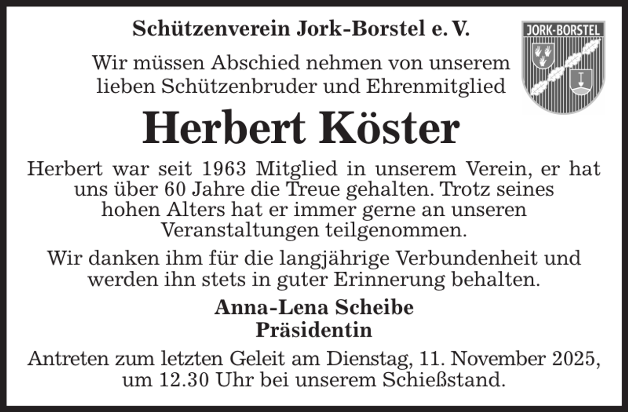 <p>Schützenverein Jork-Borstel e. V.<br />Wir müssen Abschied nehmen von unserem<br />lieben Schützenbruder und Ehrenmitglied<br />Herbert Köster<br />Herbert war seit 1963 Mitglied in unserem Verein, er hat uns über 60 Jahre die Treue gehalten. Trotz seines<br />hohen Alters hat er immer gerne an unseren<br />Veranstaltungen teilgenommen.<br />Wir danken ihm für die langjährige Verbundenheit und<br />werden ihn stets in guter Erinnerung behalten.<br />Anna-Lena Scheibe<br />Präsidentin<br />Antreten zum letzten Geleit am Dienstag, 11. November 2025, um 12.30 Uhr bei unserem Schießstand.</p>