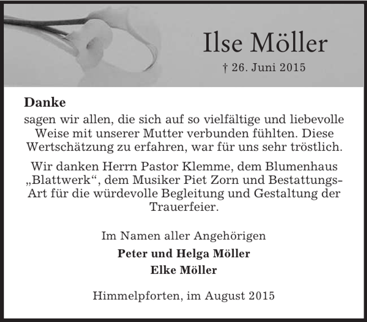 <p>Ilse Möller<br />† 26. Juni 2015<br />Danke<br />sagen wir allen, die sich auf so vielfältige und liebevolle<br />Weise mit unserer Mutter verbunden fühlten. Diese Wertschätzung zu erfahren, war für uns sehr tröstlich.<br />Wir danken Herrn Pastor Klemme, dem Blumenhaus „Blattwerk“, dem Musiker Piet Zorn und BestattungsArt für die würdevolle Begleitung und Gestaltung der Trauerfeier.<br />Im Namen aller Angehörigen<br />Peter und Helga Möller<br />Elke Möller<br />Himmelpforten, im August 2015</p>