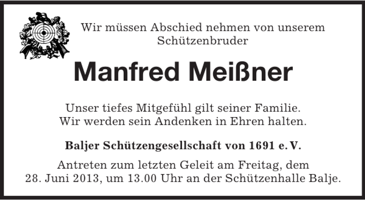 <p>Wir müssen Abschied nehmen von unserem<br />Schützenbruder</p><p>Manfred Meißner<br />Unser tiefes Mitgefühl gilt seiner Familie.<br />Wir werden sein Andenken in Ehren halten.<br />Baljer Schützengesellschaft von 1691 e. V.<br />Antreten zum letzten Geleit am Freitag, dem<br />28. Juni 2013, um 13.00 Uhr an der Schützenhalle Balje.</p>