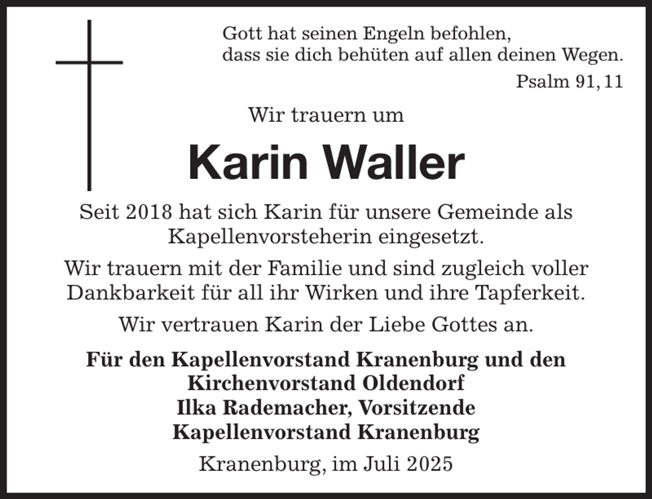 <p>Gott hat seinen Engeln befohlen,<br />dass sie dich behüten auf allen deinen Wegen.<br />Psalm 91, 11<br />Wir trauern um<br />Karin Waller<br />Seit 2018 hat sich Karin für unsere Gemeinde als<br />Kapellenvorsteherin eingesetzt.<br />Wir trauern mit der Familie und sind zugleich voller<br />Dankbarkeit für all ihr Wirken und ihre Tapferkeit.<br />Wir vertrauen Karin der Liebe Gottes an.<br />Für den Kapellenvorstand Kranenburg und den<br />Kirchenvorstand Oldendorf<br />Ilka Rademacher, Vorsitzende<br />Kapellenvorstand Kranenburg<br />Kranenburg, im Juli 2025</p>