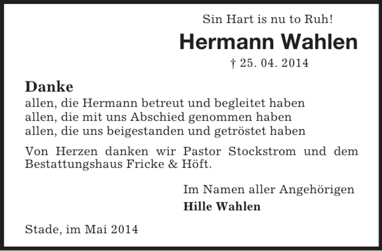 <p>Sin Hart is nu to Ruh!<br />Hermann Wahlen<br />† 25. 04. 2014<br />Danke<br />allen, die Hermann betreut und begleitet haben<br />allen, die mit uns Abschied genommen haben<br />allen, die uns beigestanden und getröstet haben<br />Von Herzen danken wir Pastor Stockstrom und dem<br />Bestattungshaus Fricke</p>