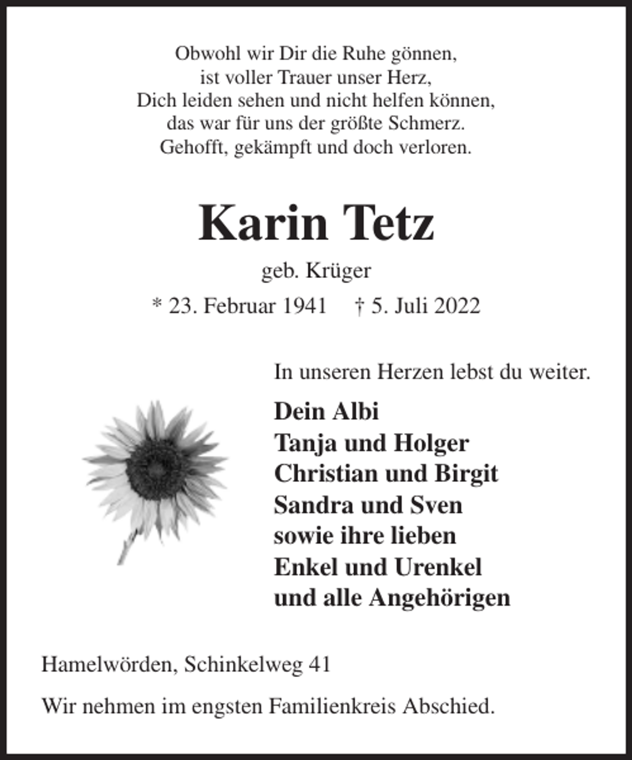 <p>Obwohl wir Dir die Ruhe gönnen,<br />ist voller Trauer unser Herz,<br />Dich leiden sehen und nicht helfen können,<br />das war für uns der größte Schmerz.<br />Gehofft, gekämpft und doch verloren.<br />Karin Tetz<br />geb. Krüger<br />* 23. Februar 1941 † 5. Juli 2022<br />In unseren Herzen lebst du weiter.<br />Dein Albi<br />Tanja und Holger<br />Christian und Birgit<br />Sandra und Sven<br />sowie ihre lieben<br />Enkel und Urenkel<br />und alle Angehörigen<br />Hamelwörden, Schinkelweg 41<br />Wir nehmen im engsten Familienkreis Abschied.</p>