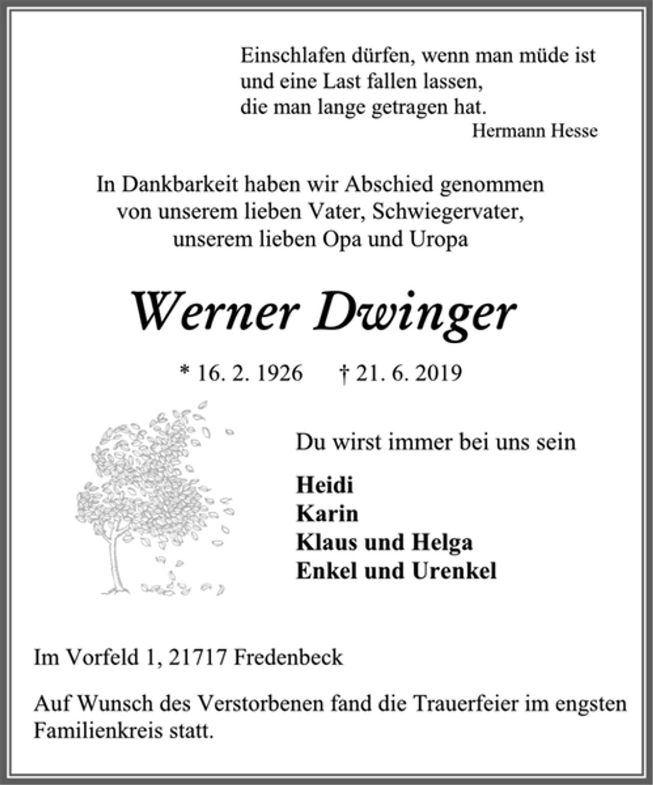 <p>Einschlafen dürfen, wenn man müde ist<br />und eine Last fallen lassen,<br />die man lange getragen hat.<br />Hermann Hesse<br />In Dankbarkeit haben wir Abschied genommen<br />von unserem lieben Vater, Schwiegervater,<br />unserem lieben Opa und Uropa<br />Werner Dwinger<br />* 16. 2. 1926 † 21. 6. 2019<br />Du wirst immer bei uns sein<br />Heidi<br />Karin<br />Klaus und Helga<br />Enkel und Urenkel<br />Im Vorfeld 1, 21717 Fredenbeck<br />Auf Wunsch des Verstorbenen fand die Trauerfeier im engsten Familienkreis statt.</p>
