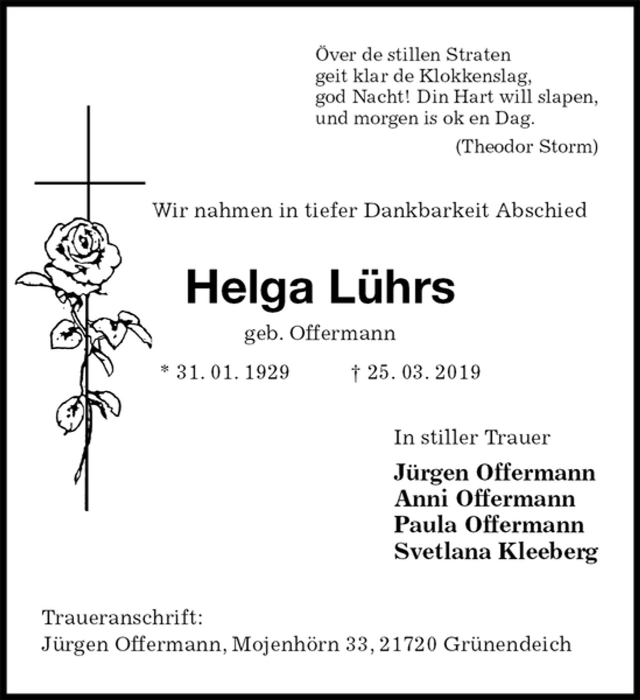 <p>Över de stillen Straten<br />geit klar de Klokkenslag,<br />god Nacht! Din Hart will slapen,<br />und morgen is ok en Dag.<br />(Theodor Storm)<br />Wir nahmen in tiefer Dankbarkeit Abschied<br />Helga Lührs<br />geb. Offermann<br />* 31. 01. 1929 † 25. 03. 2019<br />In stiller Trauer<br />Jürgen Offermann<br />Anni Offermann<br />Paula Offermann<br />Svetlana Kleeberg<br />Traueranschrift:<br />Jürgen Offermann, Mojenhörn 33, 21720 Grünendeich</p>