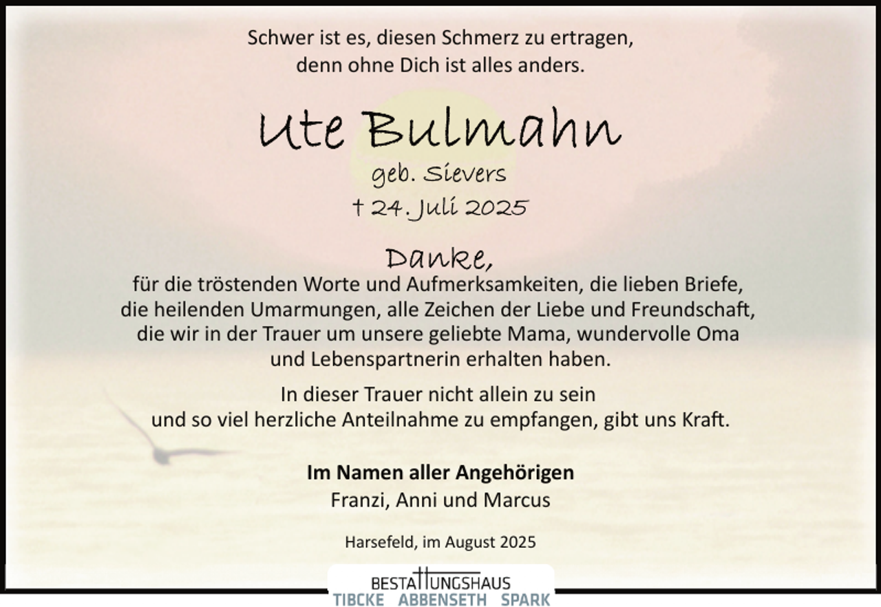 <p>Schwer ist es, diesen Schmerz zu ertragen,<br />denn ohne Dich ist alles anders.</p>
<p>für die tröstenden Worte und Aufmerksamkeiten, die lieben Briefe,<br />die heilenden Umarmungen, alle Zeichen der Liebe und Freundschaft,<br />die wir in der Trauer um unsere geliebte Mama, wundervolle Oma<br />und Lebenspartnerin erhalten haben.<br />In dieser Trauer nicht allein zu sein<br />und so viel herzliche Anteilnahme zu empfangen, gibt uns Kraft.<br />Im Namen aller Angehörigen<br />Franzi, Anni und Marcus<br />Harsefeld, im August 2025</p>