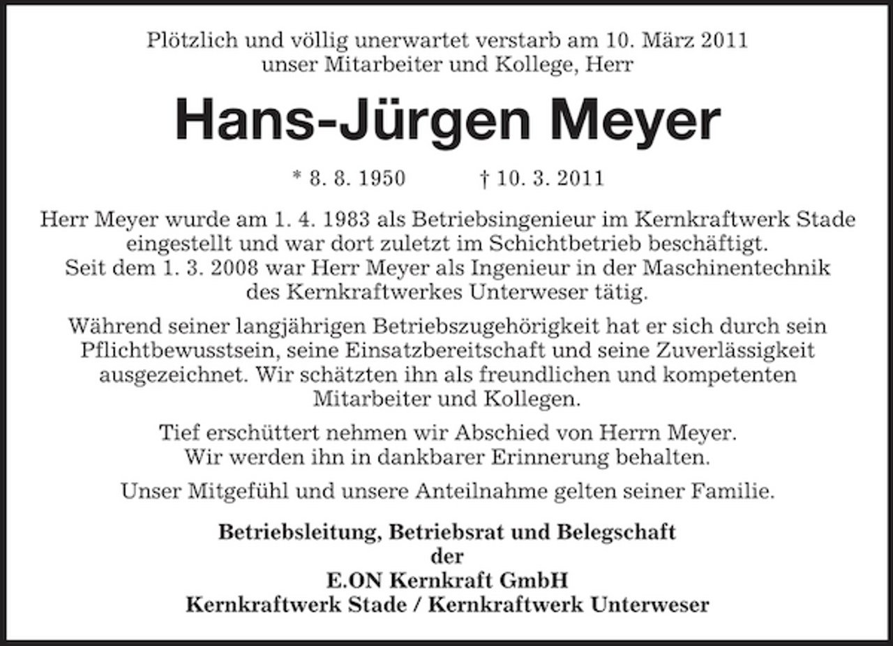 <p>Plötzlich und völlig unerwartet verstarb am 10. März 2011<br />unser Mitarbeiter und Kollege, Herr<br />Hans-Jürgen Meyer<br />* 8. 8. 1950 † 10. 3. 2011<br />Herr Meyer wurde am 1. 4. 1983 als Betriebsingenieur im Kernkraftwerk Stade<br />eingestellt und war dort zuletzt im Schichtbetrieb beschäftigt.<br />Seit dem 1. 3. 2008 war Herr Meyer als Ingenieur in der Maschinentechnik<br />des Kernkraftwerkes Unterweser tätig.<br />Während seiner langjährigen Betriebszugehörigkeit hat er sich durch sein Pflichtbewusstsein, seine Einsatzbereitschaft und seine Zuverlässigkeit<br />ausgezeichnet. Wir schätzten ihn als freundlichen und kompetenten<br />Mitarbeiter und Kollegen.<br />Tief erschüttert nehmen wir Abschied von Herrn Meyer.<br />Wir werden ihn in dankbarer Erinnerung behalten.<br />Unser Mitgefühl und unsere Anteilnahme gelten seiner Familie.<br />Betriebsleitung, Betriebsrat und Belegschaft<br />der<br />E.ON Kernkraft GmbH<br />Kernkraftwerk Stade / Kernkraftwerk Unterweser</p>