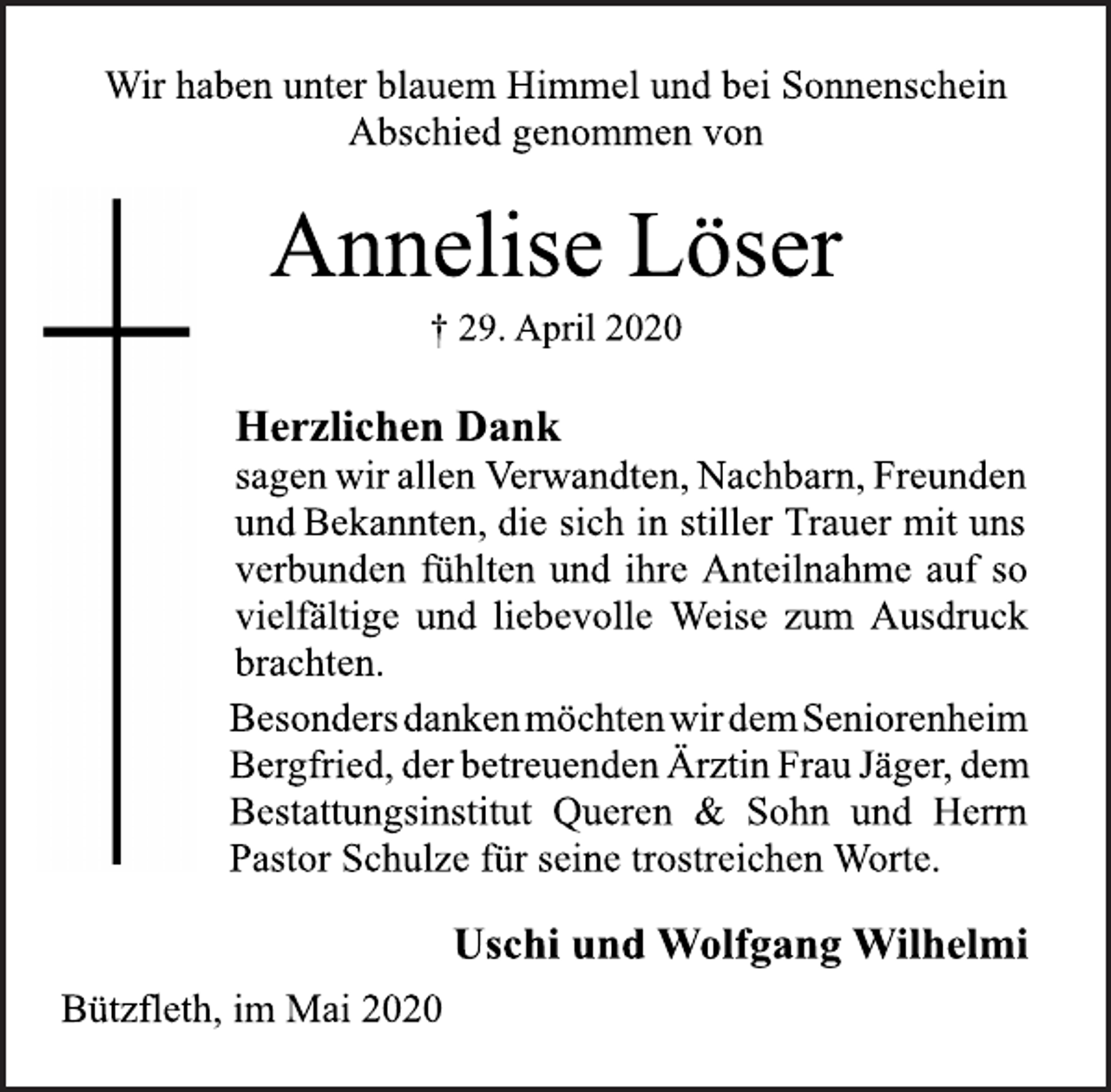 <p>Wir haben unter blauem Himmel und bei Sonnenschein<br />Abschied genommen von</p>
<p>Annelise Löser</p>
<p>† 29. April 2020</p>
<p>Herzlichen Dank</p>
<p>sagenwirallen Verwandten,Nachbarn,Freunden<br />undBekannten, die sich in stiller Trauer mit uns verbunden fühlten und ihre Anteilnahme auf so vielfältige und liebevolle Weise zum Ausdruck brachten.</p>
<p>Besonders danken möchten wir dem Seniorenheim<br />Bergfried,derbetreuendenÄrztinFrauJäger,dem Bestattungsinstitut<br />Queren &amp; Sohn und Herrn Pastor Schulze für seine trostreichen Worte.</p>
<p>Uschi und Wolfgang Wilhelmi</p>
<p>Bützfleth, im Mai 2020</p>
