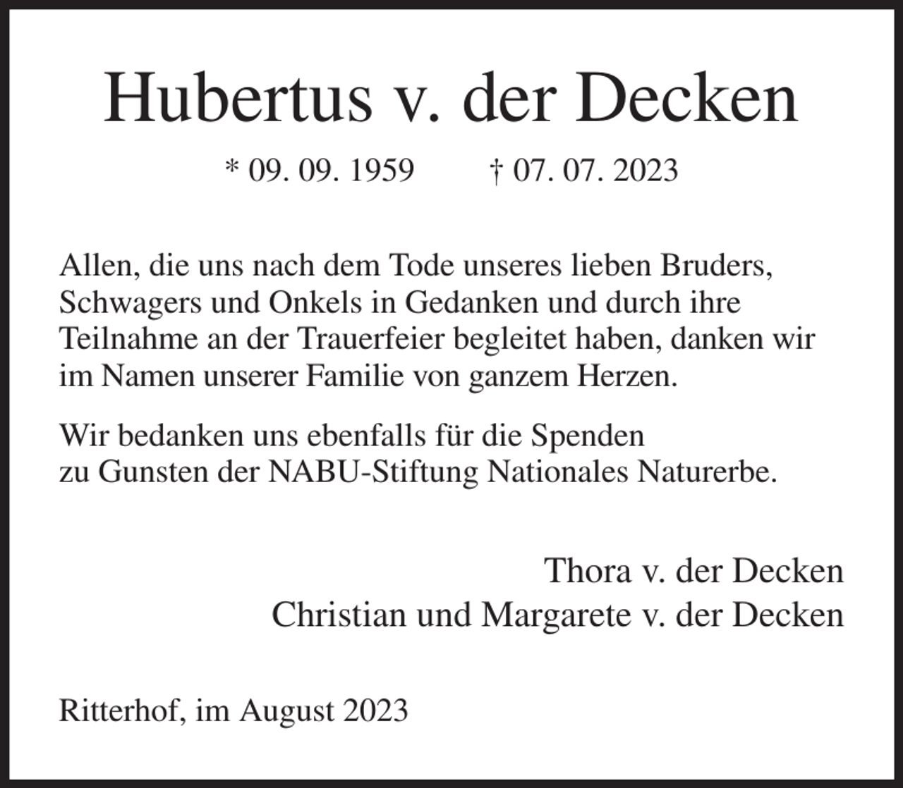 <p>Hubertus v. der Decken<br />* 09. 09. 1959 † 07. 07. 2023<br />Allen, die uns nach dem Tode unseres lieben Bruders, Schwagers und Onkels in Gedanken und durch ihre<br />Teilnahme an der Trauerfeier begleitet haben, danken wir im Namen unserer Familie von ganzem Herzen.<br />Wir bedanken uns ebenfalls für die Spenden<br />zu Gunsten der NABU-Stiftung Nationales Naturerbe.<br />Thora v. der Decken<br />Christian und Margarete v. der Decken<br />Ritterhof, im August 2023</p>