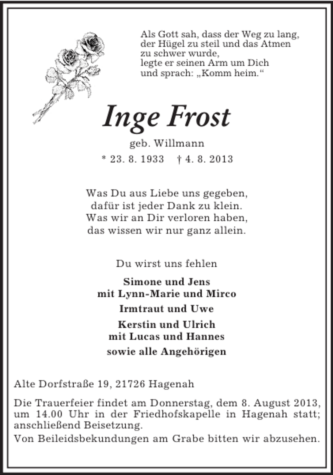<p>Als Gott sah, dass der Weg zu lang,<br />der Hügel zu steil und das Atmen<br />zu schwer wurde,<br />legte er seinen Arm um Dich<br />und sprach: „Komm heim.“</p><p>Inge Frost<br />geb. Willmann<br />* 23. 8. 1933</p><p>† 4. 8. 2013</p><p>Was Du aus Liebe uns gegeben,<br />dafür ist jeder Dank zu klein.<br />Was wir an Dir verloren haben,<br />das wissen wir nur ganz allein.<br />Du wirst uns fehlen<br />Simone und Jens<br />mit Lynn-Marie und Mirco<br />Irmtraut und Uwe<br />Kerstin und Ulrich<br />mit Lucas und Hannes<br />sowie alle Angehörigen<br />Alte Dorfstraße 19, 21726 Hagenah<br />Die Trauerfeier findet am Donnerstag, dem 8. August 2013,<br />um 14.00 Uhr in der Friedhofskapelle in Hagenah statt;<br />anschließend Beisetzung.<br />Von Beileidsbekundungen am Grabe bitten wir abzusehen.</p>
