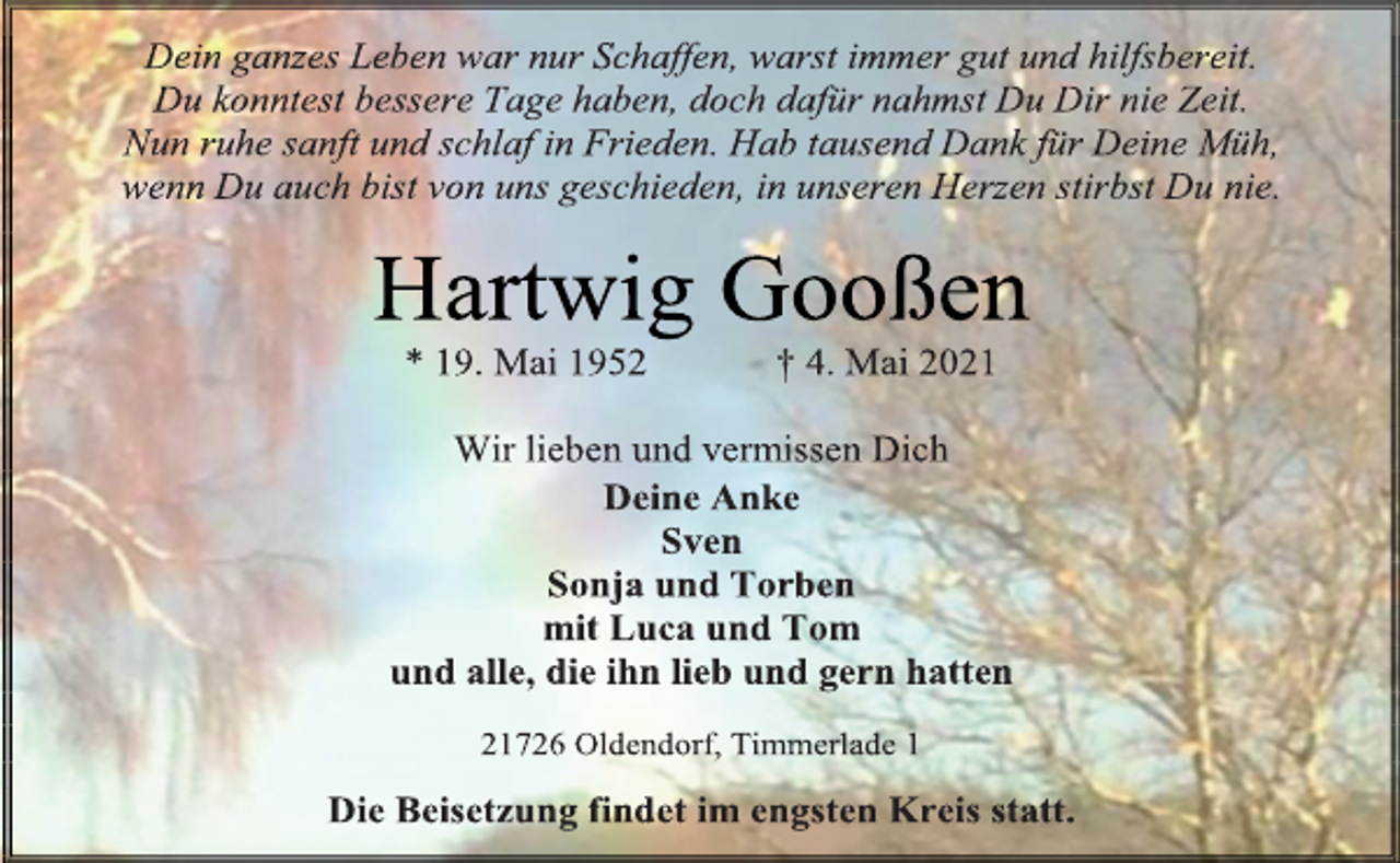 <p>Dein ganzes Leben war nur Schaffen, warst immer gut und hilfsbereit.<br />Du konntest bessere Tage haben, doch dafür nahmst Du Dir nie Zeit.<br />Nun ruhe sanft und schlaf in Frieden. Hab tausend Dank für Deine Müh,<br />wenn Du auch bist von uns geschieden, in unseren Herzen stirbst Du nie.<br />Hartwig Gooßen<br />* 19. Mai 1952 † 4. Mai 2021<br />Wir lieben und vermissen Dich<br />Deine Anke<br />Sven<br />Sonja und Torben<br />mit Luca und Tom<br />und alle, die ihn lieb und gern hatten<br />21726 Oldendorf, Timmerlade 1<br />Die Beisetzung findet im engsten Kreis statt.</p>