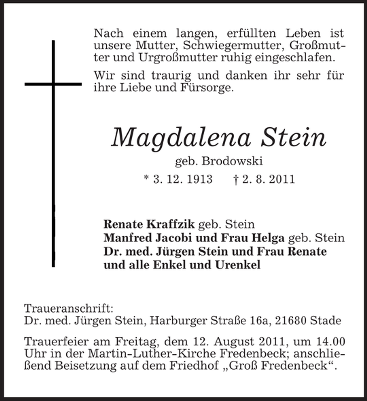 <p>Nach einem langen, erfüllten Leben ist<br />unsere Mutter, Schwiegermutter, Großmutter und Urgroßmutter ruhig eingeschlafen.<br />Wir sind traurig und danken ihr sehr für<br />ihre Liebe und Fürsorge.</p><p>Magdalena Stein<br />geb. Brodowski<br />* 3. 12. 1913<br />† 2. 8. 2011</p><p>Renate Kraffzik geb. Stein<br />Manfred Jacobi und Frau Helga geb. Stein<br />Dr. med. Jürgen Stein und Frau Renate<br />und alle Enkel und Urenkel</p><p>Traueranschrift:<br />Dr. med. Jürgen Stein, Harburger Straße 16a, 21680 Stade<br />Trauerfeier am Freitag, dem 12. August 2011, um 14.00<br />Uhr in der Martin-Luther-Kirche Fredenbeck; anschließend Beisetzung auf dem Friedhof „Groß Fredenbeck“.</p>
