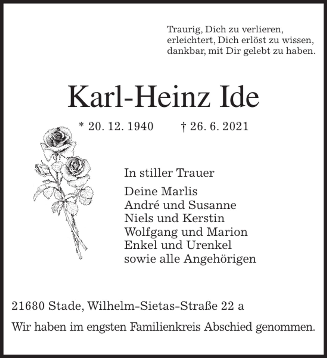 <p>Traurig, Dich zu verlieren,<br />erleichtert, Dich erlöst zu wissen,<br />dankbar, mit Dir gelebt zu haben.<br />Karl-Heinz Ide<br />* 20. 12. 1940 † 26. 6. 2021</p>
<p>In stiller Trauer<br />Deine Marlis<br />André und Susanne<br />Niels und Kerstin<br />Wolfgang und Marion<br />Enkel und Urenkel<br />sowie alle Angehörigen</p>
<p>21680 Stade, Wilhelm-Sietas-Straße 22 a</p>
<p>Wir haben im engsten Familienkreis Abschied genommen.</p>