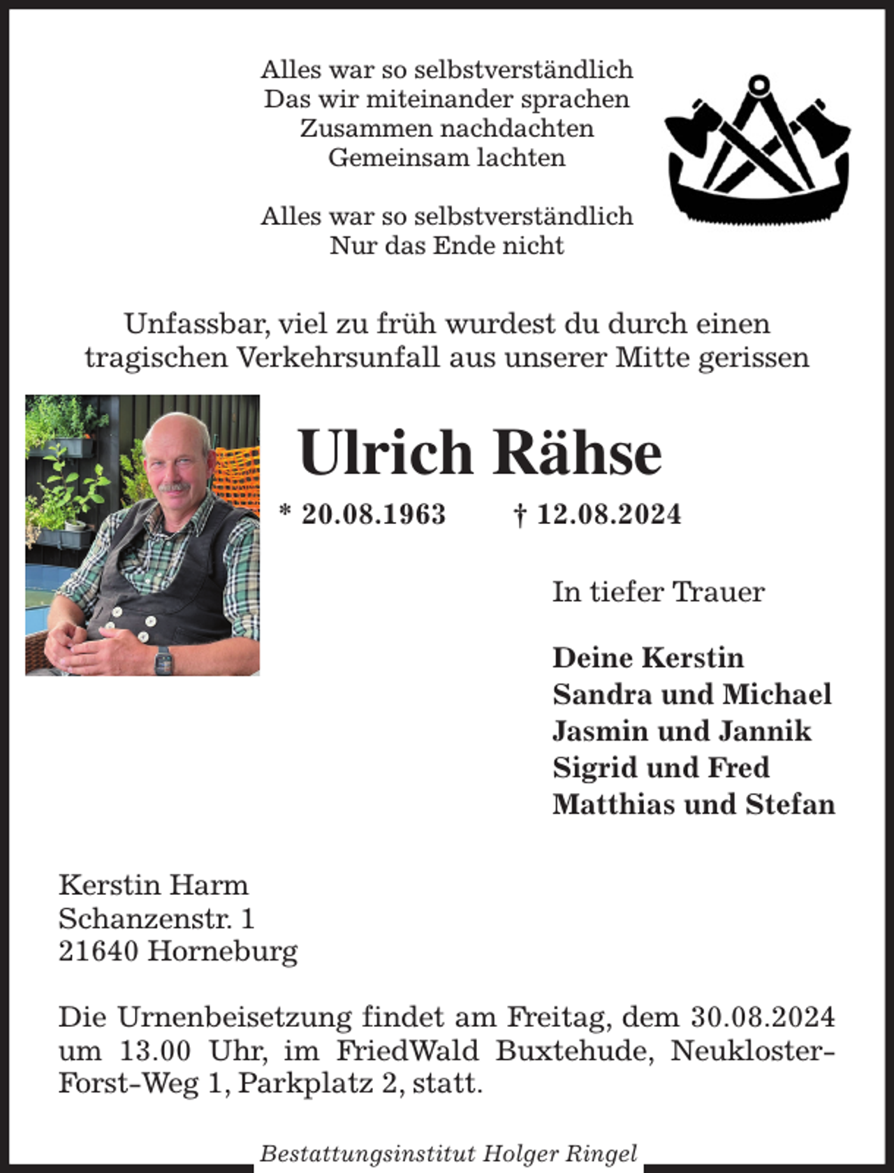 <p>Alles war so selbstverständlich<br />Das wir miteinander sprachen<br />Zusammen nachdachten<br />Gemeinsam lachten</p><p>Alles war so selbstverständlich<br />Nur das Ende nicht<br />Unfassbar, viel zu früh wurdest du durch einen<br />tragischen Verkehrsunfall aus unserer Mitte gerissen<br />Ulrich Rähse<br />* 20.08.1963 † 12.08.2024<br />In tiefer Trauer</p><p>Deine Kerstin<br />Sandra und Michael<br />Jasmin und Jannik<br />Sigrid und Fred<br />Matthias und Stefan<br />Kerstin Harm<br />Schanzenstr. 1<br />21640 Horneburg</p><p>Die Urnenbeisetzung findet am Freitag, dem 30.08.2024 um 13.00 Uhr, im FriedWald Buxtehude, Neukloster-Forst-Weg 1, Parkplatz 2, statt.<br />Bestattungsinstitut Holger Ringel</p>